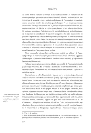 de l'esprit dont les éléments se trouvent en état de refoulement. Ces éléments sont de
nature dynamique, présentent un caractère instinctif, infantile, irraisonné et ont une
forte teinte de sexualité ». A ces attributs « cliniques » de l'Inconscient, JONES ajoute
encore un certain nombre de caractères psychologiques 1. Les processus mentaux
inconscients sont régis uniquement par le principe de plaisir et non comme les pro-
cessus conscients, à la fois par le « principe de plaisir » et le « principe de réalité ».
Ils sont sans rapport avec l'idée de temps. Ils sont très éloignés de la réalité extérieu-
re. Ils ignorent la contradiction. Ils ignorent la négation : les idées inconscientes ne
peuvent s'exprimer que dans des termes positifs (ceci équivaut au stade asséritif des
croyances d'après JANET). Dans l'Inconscient des idées opposées peuvent être inter-
changeables et avoir une signification identique. Les processus inconscients subissent
très facilement les processus « primaires » de condensation et de déplacement (ce qui
s'observe au maximum dans ce bourgeon de l'Inconscient qu'est le rêve). Les idées
dans l'Inconscient n'ont pas une forme verbale.
Nous verrons plus loin que FREUD a légèrement modifié son schéma 2 de l'appa-
reil psychique en attribuant un plus grand rôle encore aux forces refoulantes (appelées
alors non plus « Censure » mais désormais « Ueberich » ou Sur Moi), qu'il place dans
la sphère de l'Inconscient.
Telle est la conception aussi simple et fidèle que possible de l'Inconscient selon la
psychologie freudienne. La nouveauté a étonné et a suscité naturellement de nom-
breuses critiques. Disons en un mot et fixons brièvement notre position à l'égard de ce
problème crucial.
Pour certains, en effet, l'Inconscient « n'existe pas ». La notion de psychisme et
celle de conscient coïncident si exactement qu'il n'y a pas de psychisme inconscient.
Pour d'autres, l'Inconscient existe, mais est considéré comme une infrastructure psy-
chique qui n'a pour ainsi dire, par définition, aucune efficience. Ces deux critiques nous
paraissent inexactes, car il paraît évident, pour parler très simplement, que si nous igno-
rons beaucoup de choses de nos propres pensées et de nos propres sentiments, nous
agissons et pensons souvent « malgré nous ». Mais nous ferons volontiers à la concep-
tion freudienne de l'Inconscient une troisième critique qui lui est parfois adressée.
L'Inconscient ne constitue pas une personnalité dans la personnalité. Cette conception
nucléaire, fermée, autonome, rappelle un peu trop l'auto-construction de G. de
CLÉRAMBAULT, d'inspiration si nettement mécaniciste. Certes, on comprend que les psy-
chanalystes demeurent attachés à cette conception de FREUD, car elle constitue la garan-
tie et l'exclusivité de la thérapeutique psychanalytique : l'Inconscient ne peut jamais
1. Cf. p. 18 de son livre.
2. Nous ne présentons pas au lecteur ces fameux schémas de FREUD ou de ses adeptes sur l'ap-
pareil psychique. Ils traînent partout et sont tellement naïfs, qu'ils en deviennent superflus.
ÉTUDE N°6
…Pour nous l'Inconscient
ne constitue pas une per-
sonnalité dans la person-
nalité…
114
 