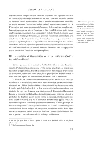 devenir conscient sans psychanalyse. Mais une telle théorie rend cependant l'efficacité
du traitement psychanalytique assez obscure. De plus, l'étanchéité des deux « parties »
du psychisme conduit nécessairement à doter la partie inconsciente de tous les attributs
de la partie consciente (raisonnement logique, volonté, puissance de mensonge, etc ... ).
L'Inconscient n'est plus seulement une infrastructure de la conscience, une phase vers
la conscience, mais une autre « Conscience », il est considéré, somme toute, comme
une Conscience et même une « Sur-conscience » ! En fait, s'il paraît absolument néces-
saire pour la psychologie freudienne, de concevoir l'Inconscient comme l'effet d'un
refoulement par des forces instinctives, il doit suffire pour accepter l'essentiel de la
conception psychanalytique de se figurer l'Inconscient comme le poids de la structure
instinctuelle, et de son organisation primitive restée sous-jacente à l'activité conscien-
te. Cela n'enlève rien à son « existence » ou à son « efficience » dans la vie psychique,
et cela le débarrasse d'un certain anthropomorphisme.
III.– L' évolution et l'organisation de la vie instinctivo-affective:
Les pulsions (TRIEBE).
La force qui anime la vie instinctive, c'est la libido. Elle a la valeur d'une force
sexuelle. C'est une sorte de faim sexuelle 1. Cette énergie sexuelle est à la base de toute
l'évolution de la personnalité. Elle se fixe sur des activités physiologiques diverses avant
de se concentrer, comme nous allons le voir, sur la sphère génitale, et cette évolution de
la « Libido » va imposer des transformations profondes à toute la personnalité.
C'est que les processus mentaux dans leur ensemble, les opérations, les forces qui
constituent la personnalité psychique ont un aspect dynamique qu'ils empruntent pré-
cisément à la « Libido ». Il existe à la base de la personnalité une dynamique de désirs.
Il paraît y avoir 2, dès le début de la vie, deux systèmes d'activité mentale qui sont pour
ainsi dire les embryons de ce que sera ultérieurement le Conscient et l'Inconscient.
Lorsque le système primitif réceptif de stimulations extérieures est mis en action, il se
produit un état d'agitation qui est ressenti comme un malaise (Unlust), auquel se sub-
stitue un état de plaisir (Lust), par la satisfaction d'une tendance appelée désir. Ainsi
se créent des cycles de satisfaction qui substituent au malaise, le plaisir, par le jeu des
tendances imaginatives. Ce n'est qu'ultérieurement que se forme le deuxième système
qui va satisfaire le désir, non plus par l'imagination, mais par des actions. Dans le pre-
mier stade entièrement soumis au principe du plaisir, l'énergie circule librement dans
tout le système, à travers les souvenirs et les images satisfaisantes.
1. On sait que pour JUNG la libido a plutôt la valeur du « potentiel affectif », en général
(BAUDOUIN).
2. Cf. la Traumdeutung (chapitre 11).
FREUD ET LA PSYCHANALYSE
…L'Inconscient, pour les
psychanalystes, n'est plus
seulement une infrastruc-
ture de la conscience, une
phase vers la conscience,
mais une autre « Cons-
cience », il est considéré,
somme toute, comme une
Conscience et même une
« Sur-conscience » !…
115
 