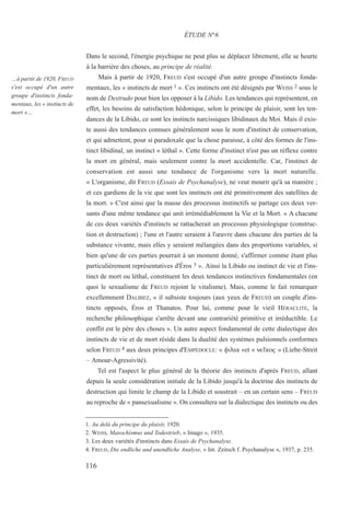 Dans le second, l'énergie psychique ne peut plus se déplacer librement, elle se heurte
à la barrière des choses, au principe de réalité.
Mais à partir de 1920, FREUD s'est occupé d'un autre groupe d'instincts fonda-
mentaux, les « instincts de mort 1 ». Ces instincts ont été désignés par WEISS 2 sous le
nom de Destrudo pour bien les opposer à la Libido. Les tendances qui représentent, en
effet, les besoins de satisfaction hédonique, selon le principe de plaisir, sont les ten-
dances de la Libido, ce sont les instincts narcissiques libidinaux du Moi. Mais il exis-
te aussi des tendances connues généralement sous le nom d'instinct de conservation,
et qui admettent, pour si paradoxale que la chose paraisse, à côté des formes de l'ins-
tinct libidinal, un instinct « léthal ». Cette forme d'instinct n'est pas un réflexe contre
la mort en général, mais seulement contre la mort accidentelle. Car, l'instinct de
conservation est aussi une tendance de l'organisme vers la mort naturelle.
« L'organisme, dit FREUD (Essais de Psychanalyse), ne veut mourir qu'à sa manière ;
et ces gardiens de la vie que sont les instincts ont été primitivement des satellites de
la mort. » C'est ainsi que la masse des processus instinctifs se partage ces deux ver-
sants d'une même tendance qui unit irrémédiablement la Vie et la Mort. « A chacune
de ces deux variétés d'instincts se rattacherait un processus physiologique (construc-
tion et destruction) ; l'une et l'autre seraient à l'œuvre dans chacune des parties de la
substance vivante, mais elles y seraient mélangées dans des proportions variables, si
bien qu'une de ces parties pourrait à un moment donné, s'affirmer comme étant plus
particulièrement représentatives d'Éros 3 ». Ainsi la Libido ou instinct de vie et l'ins-
tinct de mort ou léthal, constituent les deux tendances instinctives fondamentales (en
quoi le sexualisme de FREUD rejoint le vitalisme). Mais, comme le fait remarquer
excellemment DALBIEZ, « il subsiste toujours (aux yeux de FREUD) un couple d'ins-
tincts opposés, Éros et Thanatos. Pour lui, comme pour le vieil HÉRACLITE, la
recherche philosophique s'arrête devant une contrariété primitive et irréductible. Le
conflit est le père des choses ». Un autre aspect fondamental de cette dialectique des
instincts de vie et de mort réside dans la dualité des systèmes pulsionnels conformes
selon FREUD 4 aux deux principes d'EMPÉDOCLE: « filia »et « ne›kow » (Liebe-Streit
– Amour-Agressivité).
Tel est l'aspect le plus général de la théorie des instincts d'après FREUD, allant
depuis la seule considération initiale de la Libido jusqu'à la doctrine des instincts de
destruction qui limite le champ de la Libido et soustrait – en un certain sens – FREUD
au reproche de « pansexualisme ». On consultera sur la dialectique des instincts ou des
1. Au delà du principe du plaisir, 1920.
2. WEISS, Masochismus und Todestrieb, « Imago », 1935.
3. Les deux variétés d'instincts dans Essais de Psychanalyse.
4. FREUD, Die endliche und unendliche Analyse, « Int. Zeitsch f. Psychanalyse », 1937, p. 235.
ÉTUDE N°6
…à partir de 1920, FREUD
s'est occupé d'un autre
groupe d'instincts fonda-
mentaux, les « instincts de
mort »…
116
 