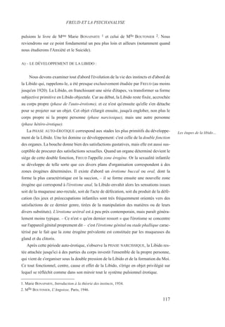 pulsions le livre de Mme Marie BONAPARTE 1 et celui de Mlle BOUTONIER 2. Nous
reviendrons sur ce point fondamental un peu plus loin et ailleurs (notamment quand
nous étudierons l'Anxiété et le Suicide).
A) – LE DÉVELOPPEMENT DE LA LIBIDO :
Nous devons examiner tout d'abord l'évolution de la vie des instincts et d'abord de
la Libido qui, rappelons-le, a été presque exclusivement étudiée par FREUD (au moins
jusqu'en 1920). La Libido, en franchissant une série d'étapes, va transformer sa forme
subjective primitive en Libido objectale. Car au début, la Libido reste fixée, accrochée
au corps propre (phase de l'auto-érotisme), et ce n'est qu'ensuite qu'elle s'en détache
pour se projeter sur un objet. Cet objet s'élargit ensuite, jusqu'à englober, non plus le
corps propre ni la propre personne (phase narcissique), mais une autre personne
(phase hétéro-érotique).
La PHASE AUTO-ÉROTIQUE correspond aux stades les plus primitifs du développe-
ment de la Libido. Une loi domine ce développement: c'est celle de la double fonction
des organes. La bouche donne bien des satisfactions gustatives, mais elle est aussi sus-
ceptible de procurer des satisfactions sexuelles. Quand un organe déterminé devient le
siège de cette double fonction, FREUD l'appelle zone érogène. Or la sexualité infantile
se développe de telle sorte que ces divers plans d'organisation correspondent à des
zones érogènes déterminées. Il existe d'abord un érotisme buccal ou oral, dont la
forme la plus caractéristique est la succion, – il se forme ensuite une nouvelle zone
érogène qui correspond à l'érotisme anal, la Libido envahit alors les sensations issues
soit de la muqueuse ano-rectale, soit de l'acte de défécation, soit du produit de la défé-
cation (les jeux et préoccupations infantiles sont très fréquemment orientés vers des
satisfactions de ce dernier genre, tirées de la manipulation des matières ou de leurs
divers substituts). L'érotisme urétral est à peu près contemporain, mais paraît généra-
lement moins typique. – Ce n'est « qu'en dernier ressort » que l'érotisme se concentre
sur l'appareil génital proprement dit – c'est l'érotisme génital ou stade phallique carac-
térisé par le fait que la zone érogène prévalente est constituée par les muqueuses du
gland et du clitoris.
Après cette période auto-érotique, s'observe la PHASE NARCISSIQUE, la Libido res-
tée attachée jusqu'ici à des parties du corps investit l'ensemble de la propre personne,
qui vient de s'organiser sous la double pression de la Libido et de la formation du Moi.
Ce tout fonctionnel, centre, cause et effet de la Libido, s'érige en objet privilégié sur
lequel se réfléchit comme dans son miroir tout le système pulsionnel érotique.
1. Marie BONAPARTE, Introduction à la théorie des instincts, 1934.
2. Mlle BOUTONIER, L'Angoisse, Paris, 1946.
FREUD ET LA PSYCHANALYSE
Les étapes de la libido…
117
 
