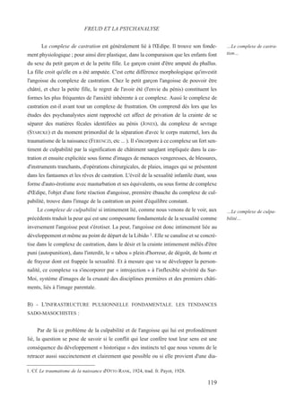 Le complexe de castration est généralement lié à l'Œdipe. Il trouve son fonde-
ment physiologique ; pour ainsi dire plastique, dans la comparaison que les enfants font
du sexe du petit garçon et de la petite fille. Le garçon craint d'être amputé du phallus.
La fille croit qu'elle en a été amputée. C'est cette différence morphologique qu'investit
l'angoisse du complexe de castration. Chez le petit garçon l'angoisse de pouvoir être
châtré, et chez la petite fille, le regret de l'avoir été (l'envie du pénis) constituent les
formes les plus fréquentes de l'anxiété inhérente à ce complexe. Aussi le complexe de
castration est-il avant tout un complexe de frustration. On comprend dès lors que les
études des psychanalystes aient rapproché cet affect de privation de la crainte de se
séparer des matières fécales identifiées au pénis (JONES), du complexe de sevrage
(STARCKE) et du moment primordial de la séparation d'avec le corps maternel, lors du
traumatisme de la naissance (FERENCZI, etc ... ). Il s'incorpore à ce complexe un fort sen-
timent de culpabilité par la signification de châtiment sanglant impliquée dans la cas-
tration et ensuite explicitée sous forme d'images de menaces vengeresses, de blessures,
d'instruments tranchants, d'opérations chirurgicales, de plaies, images qui se présentent
dans les fantasmes et les rêves de castration. L'éveil de la sexualité infantile étant, sous
forme d'auto-érotisme avec masturbation et ses équivalents, ou sous forme de complexe
d'Œdipe, l'objet d'une forte réaction d'angoisse, première ébauche du complexe de cul-
pabilité, trouve dans l'image de la castration un point d'équilibre constant.
Le complexe de culpabilité si intimement lié, comme nous venons de le voir, aux
précédents traduit la peur qui est une composante fondamentale de la sexualité comme
inversement l'angoisse peut s'érotiser. La peur, l'angoisse est donc intimement liée au
développement et même au point de départ de la Libido 1. Elle se canalise et se concré-
tise dans le complexe de castration, dans le désir et la crainte intimement mêlés d'être
puni (autopunition), dans l'interdit, le « tabou » plein d'horreur, de dégoût, de honte et
de frayeur dont est frappée la sexualité. Et à mesure que va se développer la person-
nalité, ce complexe va s'incorporer par « introjection » à l'inflexible sévérité du Sur-
Moi, système d'images de la cruauté des disciplines premières et des premiers châti-
ments, liés à l'image parentale.
B) - L'INFRASTRUCTURE PULSIONNELLE FONDAMENTALE. LES TENDANCES
SADO-MASOCHISTES :
Par de là ce problème de la culpabilité et de l'angoisse qui lui est profondément
lié, la question se pose de savoir si le conflit qui leur confère tout leur sens est une
conséquence du développement « historique » des instincts tel que nous venons de le
retracer aussi succinctement et clairement que possible ou si elle provient d'une dia-
1. Cf. Le traumatisme de la naissance d'OTTO RANK, 1924, trad. fr. Payot, 1928.
FREUD ET LA PSYCHANALYSE
…Le complexe de castra-
tion…
…Le complexe de culpa-
bilité…
119
 