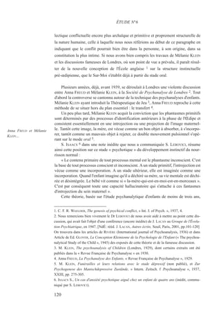 lectique conflictuelle encore plus archaïque et primitive et proprement structurelle de
la nature humaine, celle à laquelle nous nous référions au début de ce paragraphe en
indiquant que le conflit pourrait bien être dans la personne, à son origine, dans sa
constitution la plus intime. Si nous avons bien compris les travaux de Mélanie KLEIN
et les discussions fameuses de Londres, où son point de vue a prévalu, il paraît résul-
ter de la nouvelle conception de l'École anglaise 1 sur la structure instinctuelle
pré-œdipienne, que le Sur-Moi s'établit déjà à partir du stade oral.
Plusieurs années, déjà, avant 1939, se déroulait à Londres une violente discussion
entre Anna FREUD et Mélanie KLEIN, à la Société de Psychanalyse de Londres 2. Tout
d'abord la controverse se cantonna autour de la technique des psychanalyses d'enfants.
Mélanie KLEIN ayant introduit la Thérapeutique de Jeu 3, Anna FREUD reproche à cette
méthode de se situer hors du plan essentiel : le transfert 4.
Un peu plus tard, Mélanie KLEIN acquit la conviction que les phantasmes primitifs
sont déterminés par des processus d'identification antérieurs à la phase de l'Œdipe et
consistent essentiellement en une introjection ou une projection de l'image maternel-
le. Tantôt cette image, la mère, est vécue comme un bon objet à absorber, à s'incorpo-
rer, tantôt comme un mauvais objet à rejeter, ce double mouvement pulsionnel s'opé-
rant sur le mode oral 5.
S. ISAACS 6 dans une note inédite que nous a communiquée S. LEBOVICI, résume
ainsi cette position sur ce stade « psychotique » du développement instinctif du nour-
risson normal :
« Le contenu primaire de tout processus mental est le phantasme inconscient. C'est
la base de tout processus conscient et inconscient. A un stade primitif, l'introjection est
vécue comme une incorporation. A un stade ultérieur, elle est imaginée comme une
incorporation. Quand l'enfant imagine qu'il a déchiré sa mère, sa vie mentale est déchi-
rée et désintégrée. Le bébé vit comme si « la-mère-qui-est-en-moi-est-en-morceaux ».
C'est par conséquent toute une capacité hallucinatoire qui s'attache à ces fantasmes
d'introjection du sein maternel ».
Cette théorie, basée sur l'étude psychanalytique d'enfants de moins de trois ans,
1. C. F. R. WAELDER, The genesis of psychical conflict, « Int. J. of Psych. », 1937, 4.
2. Nous remercions bien vivement le Dr LEBOVICI de nous avoir aidé à mettre au point cette dis-
cussion, qui avait fait l'objet d'une conférence (encore inédite) de J. LACAN au Groupe de l'Évolu-
tion Psychiatrique, en 1947. [NdÉ: rééd. J. LACAN, Autres écrits, Seuil, Paris, 2001, pp.101-120]
On trouvera dans les articles de RIVIÈRE (International journal of Psychoanalysis, 1936) et dans
Article de Ed. GLOVER, La Conception Kleinienne de la Psychologie de l'Enfant (« The psychoa-
nalytical Study of the Child », 1945) des exposés de cette théorie et de la fameuse discussion.
3. M. KLEIN, The psychoanalysis of Children (Londres, 1929), dont certains extraits ont été
publiés dans la « Revue Française de Psychanalyse » en 1930.
4. Anna FREUD, La Psychanalyse des Enfants, « Revue Française de Psychanalyse », 1929.
5. M. KLEIN, Funérailles et leurs relations avec le stade dépressif (non publié), et Zur
Psychogenese des Manischdepressive Zustände, « Intern. Zeitsch. f .Psychoanalyse », 1937,
XXIII, pp. 275-305.
6. ISAACS S., Un cas d'anxiété psychotique aiguë chez un enfant de quatre ans (inédit, commu-
niqué par S. LEBOVICI).
ÉTUDE N°6
Anna FREUD et Mélanie
KLEIN…
120
 