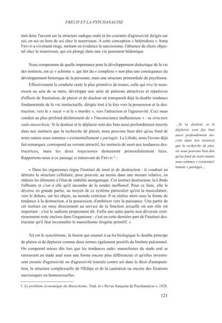 met donc l'accent sur la structure sadique orale et les courants d'agressivité dirigés sur
soi, en soi ou hors de soi chez le nourrisson. A cette conception « hétérodoxe » Anna
FREUD a vivement réagi, mettant en évidence le narcissisme, l'absence de choix objec-
tal chez le nourrisson, qui est plongé dans une vie purement hédonique.
Nous comprenons de quelle importance pour le développement dialectique de la vie
des instincts, est ce « schisme », qui fait du « complexe » non plus une conséquence du
développement historique de la personne, mais une structure primordiale du psychisme.
Effectivement la conduite orale la plus primitive de toutes, celle qui rive le nour-
risson au sein de sa mère, développe une série de pulsions attractives et répulsives
d'affects de frustration, de plaisir et de douleur où transparaît déjà la double tendance
fondamentale de la vie instinctuelle, dirigée tout à la fois vers la possession et la des-
truction, vers le « sucer » et le « mordre », vers l'attraction et l'agressivité. Ceci nous
conduit au plus profond déchirement de « l'inconscience malheureuse » : sa structure
sado-masochiste. Si la douleur et le déplaisir sont des buts aussi profondément inscrits
dans nos instincts que la recherche de plaisir, nous pouvons bien dire qu'au fond de
notre nature nous sommes « existentiellement » partagés. La Libido, nous l'avons déjà
fait remarquer, correspond au versant attractif, les instincts de mort aux tendances des-
tructrices, mais les deux trajectoires demeurent primordialement liées.
Rapportons-nous à ce passage si émouvant de FREUD 1 :
« Dans les organismes règne l'instinct de mort et de destruction : il voudrait en
détruire la structure cellulaire, pour pouvoir, au moins dans une mesure relative, en
réduire les éléments à l'état de stabilité anorganique. Cet instinct destructeur, la Libido
l'affronte et c'est à elle qu'il incombe de le rendre inoffensif. Pour ce faire, elle le
déverse en grande partie, au moyen de ce système particulier qu'est la musculature,
vers le dehors, sur les objets, au monde extérieur. Il se réalise alors sous la forme de
tendance à la destruction, à la possession, d'ambition vers la puissance. Une partie de
cet instinct est mise directement au service de la fonction sexuelle où son rôle est
important : c'est le sadisme proprement dit. Enfin une autre partie non déversée exté-
rieurement reste enclose dans l'organisme : c'est en cette dernière part de l'instinct des-
tructeur qu'il faut reconnaître le masochisme érogène primitif. »
Tel est le syncrétisme, la fusion qui soumet à sa loi biologique le double principe
de plaisir et de déplaisir comme deux termes également positifs du binôme pulsionnel.
On comprend mieux dès lors que les tendances sado- masochistes du stade oral se
retrouvent au stade anal sous une forme encore plus différenciée et qu'elles investis-
sent ensuite d'agressivité ou d'agressivité tournée contre soi dans le désir d'autopuni-
tion, la structure complexuelle de l'Œdipe et de la castration ou encore des fixations
narcissiques ou homosexuelles.
1. Le problème économique du Masochisme, Trad. in « Revue française de Psychanalyse », 1928.
FREUD ET LA PSYCHANALYSE
…Si la douleur et le
déplaisir sont des buts
aussi profondément ins-
crits dans nos instincts
que la recherche de plai-
sir, nous pouvons bien dire
qu'au fond de notre nature
nous sommes « existentiel-
lement » partagés…
121
 