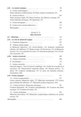 § II. – Les manies atypiques . . . . . . . . . . . . . . . . . . . . . . . . . . 98
A.– Formes séméiologiques . . . . . . . . . . . . . 99
Manies délirantes et hallucinatoires, 99. Manie confuse et incohérente, 101.
B.– Formes évolutives . . . . . . . . . . . . . . . . 103
Manie chronique simple, 104. Manie rémittente, 105. Démence vésanique, 105.
Formes délirantes chroniques, 106. Hypomanie, 107.
C.– Formes étiologiques . . . . . . . . . . . . . . . l09
D.– Formes mixtes maniaco-dépressives . . . 113
Bibliographie . . . . . . . . . . . . . . . . . . . . . . . 116
ÉTUDE N° 22
MÉLANCOLIE
§ I. – Historique . . . . . . . . . . . . . . . . . . . . . . . . . . . . . . . . . . . . . . . . . . 119
§ II. – La crise de mélancolie typique . . . . . . . . . . . . . . . . . . . . . . . . . . 122
A.– Conditions d'apparition . . . . . . . . . . . . . . . . . . 122
B. – Tableau clinique typique . . . . . . . . . . . . . . . . 124
a) Mélancolie dépressive, 125. (Faciès-Habitus, 125. Syndrome fondamental
(Aboulie, 126. Inhibition, 127. Douleur morale, 130. Pessimisme, 131). b) Mélancolie
anxieuse, 133. c) La recherche de la mort, 134. d) Syndrome physique, 136. e) Évolu-
tion et pronostic, 138.
§ III. – Analyse structurale . . . . . . . . . . . . . . . . . . . . . . . . . . . . . . . . . 140
A.– Analyse existentielle . . . . . . . . . . . . . . . . . . . . . . 140
B.– Psychanalyse . . . . . . . . . . . . . . . . . . . . . . . . . . . . . 55
C.– Analyse structurale . . . . . . . . . . . . . . . . . . . . . . . . 161
(Structure négative - Perte de l'activité synthétique, 162. Trouble de la lucidité de la
conscience, 163. Déstructuration temporelle éthique, 164. Structure positive : Le
drame, 165. L'angoisse métaphysique, 167. Le retour aux fantasmes primaires.
Psychanalyse, 168).
§ IV.– Formes atypiques . . . . . . . . . . . . . . . . . . . . . . . . . . . . . . . . . . . 171
1°) – Formes symptomatiques . . . . . . . . . . . . . . . . . . . 171
Formes mineures (Dépression légère, 173. Dépression réactionnelle, 175). Formes
graves (Mélancolies délirantes, 177. Mélancolies confuso-stuporeuses, 185).
2°) – Formes évolutives. Mélancolies chroniques . . . . . 185
Évolution démentielle, 186. Évolution schizophrénique, 186. Évolution d'un délire
chronique, 187. Évolution névrotique, 189.
3°) – Formes étiologiques . . . . . . . . . . . . . . . . . . . . . . . 193
Mélancolie d'involution, 193, Mélancolies symptomatiques d'affections du système
nerveux, 195.
Bibliographie . . . . . . . . . . . . . . . . . . . . . . . . . . . . . . . . . . . . . . . . . . . . . 200
 