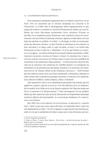 C) – LA SUPERSTRUCTURE PULSIONNELLE :
Nous connaissons maintenant l'organisation de la vie affective selon FREUD et son
École. Elle est caractérisée par la structure dynamique du Conscient et de
l’Inconscient. La Libido dont le développement réalise l'épanouissement le plus
typique des instincts va constituer le refoulé de l'Inconscient de l'adulte, qui sous l'in-
fluence des forces elles-mêmes inconscientes, forces refoulantes (Censure ou
Sur-Moi), ne se manifestera jamais directement, mais seulement à travers un traves-
tissement, soit sous forme de sentiments contraires, opposés ou ambivalents, soit sous
forme de substituts ou symboles. La Libido 1 se développe, en effet, en suivant quel-
qu'une des directions suivantes : ou bien l'instinct se transforme en son contraire, ou
bien s'inversant il se dirige contre le sujet lui-même, ou bien il est refoulé dans
l'Inconscient, ou bien il subit une « sublimation ». Il arrive que l'instinct se transfor-
me en son opposé : un instinct actif peut devenir passif (sadisme-masochisme, exhibi-
tionnisme-voyeurisme, inversion de l'amour en haine). En deuxième lieu, il peut y
avoir une sorte de retournement de l'instinct contre le sujet (c'est tout le problème du
masochisme et des mécanismes d'auto-punition). – L'instinct peut être refoulé de telle
sorte que la conscience n'en connaît pas les véritables pulsions. La conséquence du
refoulement est de permettre que parviennent seulement à la conscience des forma-
tions dérivées de l'instinct refoulé ou des formations substitutives. – Enfin l'instinct
peut être sublimé et passer alors sous forme intellectuelle, sentimentale, esthétique ou
même morale, dans la production psychique consciente, le caractère et les représenta-
tions collectives (folklore, mythes religieux, culture, civilisation).
Ainsi agissent les instincts et ces qualifications particulières des instincts que l'on
appelle les complexes affectifs inconscients. Une telle efficience de la vie instinctive,
de la sexualité, de la Libido sur la vie de l'esprit en général a fait l'objet des études que
FREUD a consacrées à la Métapsychologie 2. Nous n'envisagerons ici avec quelques
détails que deux aspects de cette action de l'Inconscient sur l'organisation dynamique
instinctivo-affective de la personnalité : la caractérologie freudienne et le comporte-
ment sexuel habituel.
Dès 1908, FREUD s'est intéressé à la Caractérologie, en décrivant le « caractère
anal ». Après ce que nous avons exposé plus haut, on comprendra mieux à quoi une
telle dénomination se réfère 3. Si l'on se rapporte au stade anal de l'auto-érotisme pri-
mitif, on voit que la satisfaction de l'enfant, connue sous le nom d'érotisme anal, pro-
1. Cf. Les Cinq Essais de FREUD.
2. Totem et Tabou ; L'avenir d'une illusion ; Trois Essais ; Au delà du principe du plaisir ;
Malaise dans la civilisation.
3. On trouvera dans le Traité de JONES une étude très pénétrante de ce type de caractère (p. 863
à 894 de la traduction française).
ÉTUDE N°6
Destin des pulsions…
122
 