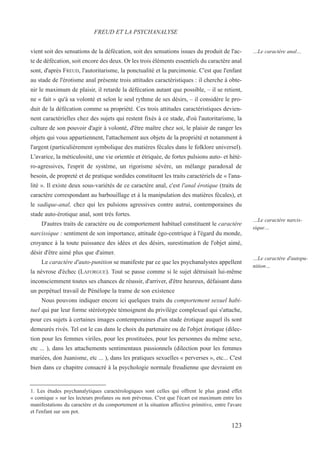 vient soit des sensations de la défécation, soit des sensations issues du produit de l'ac-
te de défécation, soit encore des deux. Or les trois éléments essentiels du caractère anal
sont, d'après FREUD, l'autoritarisme, la ponctualité et la parcimonie. C'est que l'enfant
au stade de l'érotisme anal présente trois attitudes caractéristiques : il cherche à obte-
nir le maximum de plaisir, il retarde la défécation autant que possible, – il se retient,
ne « fait » qu'à sa volonté et selon le seul rythme de ses désirs, – il considère le pro-
duit de la défécation comme sa propriété. Ces trois attitudes caractéristiques devien-
nent caractérielles chez des sujets qui restent fixés à ce stade, d'où l'autoritarisme, la
culture de son pouvoir d'agir à volonté, d'être maître chez soi, le plaisir de ranger les
objets qui vous appartiennent, l'attachement aux objets de la propriété et notamment à
l'argent (particulièrement symbolique des matières fécales dans le folklore universel).
L'avarice, la méticulosité, une vie orientée et étriquée, de fortes pulsions auto- et hété-
ro-agressives, l'esprit de système, un rigorisme sévère, un mélange paradoxal de
besoin, de propreté et de pratique sordides constituent les traits caractériels de « l'ana-
lité ». Il existe deux sous-variétés de ce caractère anal, c'est l'anal érotique (traits de
caractère correspondant au barbouillage et à la manipulation des matières fécales), et
le sadique-anal, chez qui les pulsions agressives contre autrui, contemporaines du
stade auto-érotique anal, sont très fortes.
D'autres traits de caractère ou de comportement habituel constituent le caractère
narcissique : sentiment de son importance, attitude égo-centrique à l'égard du monde,
croyance à la toute puissance des idées et des désirs, surestimation de l'objet aimé,
désir d'être aimé plus que d'aimer.
Le caractère d'auto-punition se manifeste par ce que les psychanalystes appellent
la névrose d'échec (LAFORGUE). Tout se passe comme si le sujet détruisait lui-même
inconsciemment toutes ses chances de réussir, d'arriver, d'être heureux, défaisant dans
un perpétuel travail de Pénélope la trame de son existence
Nous pouvons indiquer encore ici quelques traits du comportement sexuel habi-
tuel qui par leur forme stéréotypée témoignent du privilège complexuel qui s'attache,
pour ces sujets à certaines images contemporaines d'un stade érotique auquel ils sont
demeurés rivés. Tel est le cas dans le choix du partenaire ou de l'objet érotique (dilec-
tion pour les femmes viriles, pour les prostituées, pour les personnes du même sexe,
etc ... ), dans les attachements sentimentaux passionnels (dilection pour les femmes
mariées, don Juanisme, etc ... ), dans les pratiques sexuelles « perverses », etc... C'est
bien dans ce chapitre consacré à la psychologie normale freudienne que devraient en
1. Les études psychanalytiques caractérologiques sont celles qui offrent le plus grand effet
« comique » sur les lecteurs profanes ou non prévenus. C'est que l'écart est maximum entre les
manifestations du caractère et du comportement et la situation affective primitive, entre l'avare
et l'enfant sur son pot.
FREUD ET LA PSYCHANALYSE
…Le caractère anal…
…Le caractère narcis-
sique…
…Le caractère d'autopu-
nition…
123
 