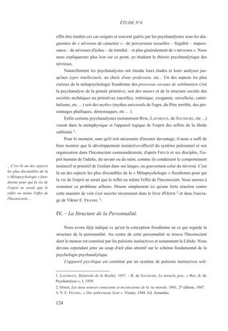 effet être étudiés ces cas soignés et souvent guéris par les psychanalystes sous les dia-
gnostics de « névroses de caractère » –de perversions sexuelles – frigidité – impuis-
sance – de névroses d'échec – de timidité – et plus généralement de « névroses ». Nous
nous expliquerons plus loin sur ce point, en étudiant la théorie psychanalytique des
névroses.
Naturellement les psychanalystes ont étendu leurs études et leurs analyses jus-
qu'aux types intellectuels, au choix d'une profession, etc... Un des aspects les plus
curieux de la métapsychologie freudienne des processus sociaux de sublimation c'est
la psychanalyse de la pensée primitive, soit des mœurs et de la structure sociale des
sociétés archaïques ou primitives (sacrifice, totémique, exogamie, sorcellerie, canni-
balisme, etc ... ) soit des mythes (mythes universels de l'ogre, du Père terrible, des per-
sonnages phalliques, démoniaques, etc ... ).
Enfin certains psychanalystes (notamment REIK, LAFORGUE, de SAUSSURE, etc ...)
voient dans la métaphysique et l'appareil logique de l'esprit des reflets de la libido
sublimée 1.
Pour le moment, sans qu'il soit nécessaire d'insister davantage, il nous a suffi de
bien montrer que le développement instinctivo-affectif du système pulsionnel et son
organisation dans l'Inconscient commanderaient, d'après FREUD et ses disciples, l'es-
prit humain de l'adulte, du savant ou du saint, comme ils conduisent le comportement
instinctif et primitif de l'enfant dans ses langes, ou gouvernent celui du névrosé. C'est
là un des aspects les plus discutables de la « Métapsychologie » freudienne pour qui
la vie de l'esprit ne serait que le reflet ou même l'effet de l'Inconscient. Nous aurons à
examiner ce problème ailleurs. Disons simplement ici qu'une forte réaction contre
cette manière de voir s'est inscrite récemment dans le livre d'ODIER 2 et dans l'ouvra-
ge de Viktor E. FRANKL 3.
IV. – La Structure de la Personnalité.
Nous avons déjà indiqué ce qu'est la conception freudienne en ce qui regarde la
structure de la personnalité. Au centre de cette personnalité se trouve l'Inconscient
dont le moteur est constitué par les pulsions instinctives et notamment la Libido. Nous
devons cependant jeter un coup d'œil plus attentif sur le schéma fondamental de la
psychologie psychanalytique.
L'appareil psychique est constitué par un système de pulsions instinctives soli-
1. LAFORGUE, Relativité de la Réalité, 1937. - R. de SAUSSURE, Le miracle grec, « Rev, fr. de
Psychanalyse », I, 1938.
2. ODIER, Les deux sources consciente et inconsciente de la vie morale, 1941, 2e édition, 1947.
3- V. E. FRANKL, « Der unbewusste Gott », Vienne, 1948. Ed. Amandus.
ÉTUDE N°6
…C'est là un des aspects
les plus discutables de la
« Métapsychologie » freu-
dienne pour qui la vie de
l'esprit ne serait que le
reflet ou même l'effet de
l'Inconscient…
124
 