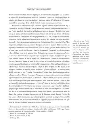 daires des activités et des besoins organiques. C'est l'instance du ça (das Es), le domai-
ne obscur des désirs latents et primitifs de l'animalité. Dans cette couche psychique, le
principe de plaisir (et celui du déplaisir) règne en maître. C'est l'activité dévorante,
insatiable et tyrannique de la Libido bestiale ou des pulsions destructrices.
Au-dessus de cette tendance qui constitue la partie refoulée de l'Inconscient, il y a
l'instance du Sur-Moi (Ueber-Ich) ou de la Censure, instance également inconsciente. Ce
que FREUD appelle le Sur-Moi, (et qu'il place en fait « en dessous » du Moi) c'est, insis-
tons-y, la partie refoulante de l'Inconscient. FREUD fait dériver ces forces refoulantes
inconscientes de l'introjection de l'image parentale : « Le Sur-Moi par un choix unilaté-
ral semble n'avoir adopté que la dureté et la sévérité des parents, leur rôle prohibitif,
répressif, » Ceci demande un éclaircissement. En fait ce que FREUD appelle le Sur-Moi,
malgré les dénégations de ceux de ses disciples qui sont ou feignent d'être sensibles au
reproche d'amoralisme ou d'antimoralisme, c'est un sévère système d'interdictions, c'est
la conscience morale de l'homme. Pour lui, la moralité, l'impératif moral simplement
« hypothétique » ne serait qu'un artifice d'éducation provenant du mécanisme d'intro-
jection 1 ou d'identification lorsque le sujet incorpore à son Moi, la répression qui lui
vient d'abord d'autrui. C'est un aspect de l'identification. Comme le fait remarquer
DALBIEZ, la célèbre phrase de Mme de SÉVIGNÉ est un exemple frappant du mécanisme
psychologique d'identification : « J'ai mal à votre poitrine ». Mais ici l'identification est
à l'opposé du processus de désir. Quand l'objet du désir ne peut pas être atteint, il est
incorporé, identifié au Moi (je désire mon Père... je suis mon père... je suis en partie
double mon père et moi 2) et c'est l'introjection. L'enfant placé dans la situation univer-
selle du complexe d'Œdipe s'incorpore l'image de ses parents et notamment de celui qui
représente l'autorité, l'interdiction, le châtiment : « Petits enfants, nous avons connu ces
êtres supérieurs qu'étaient pour nous nos parents, nous les avons admirés, craints et plus
tard assimilés, intégrés à nous-mêmes » (FREUD) 3. Ainsi le Sur-Moi est l'héritier direct
du complexe dŒdipe 4. Il s'établit une sorte de « conversion », de « transfert » de l'éner-
gie psychique d'abord tendue vers la réalisation du désir, ensuite employée à le contra-
rier. Tel est le schéma de l'introjection de l'image du « Maître » qui constitue le point de
départ du système refoulant inconscient, de la Censure, disait d'abord FREUD, du
Sur-Moi, a-t-il dit ensuite, sans que cette désignation constituât un progrès bien sensible
pour sa théorie. De là découle la structure de l'appareil psychique inconscient : un sys-
tème de forces refoulées et un système de forces refoulantes.
1. Notion introduite par FERENCZI (1909). Nous renvoyons au passage du petit volume de Ch.
BAUDOUIN des Actualités scientifiques et industrielles, édité par Hermann (1939), que l'auteur
consacre aux débuts de l'introjection selon l'École anglaise, p. 30 à 42.
2. Essais de Psychanalyse, p. 194-196.
3. Essais de Psychanalyse, p. 203.
4. Ibidem, p. 203.
FREUD ET LA PSYCHANALYSE
…En fait ce que FREUD
appelle le Sur-Moi, mal-
gré les dénégations de
ceux de ses disciples qui
sont ou feignent d'être
sensibles au reproche
d'amoralisme ou d'anti-
moralisme, c'est un sévè-
re système d'interdictions,
c'est la conscience mora-
le de l'homme…
125
 