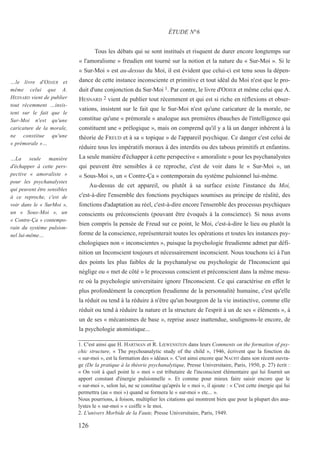 Tous les débats qui se sont institués et risquent de durer encore longtemps sur
« l'amoralisme » freudien ont tourné sur la notion et la nature du « Sur-Moi ». Si le
« Sur-Moi » est au-dessus du Moi, il est évident que celui-ci est tenu sous la dépen-
dance de cette instance inconsciente et primitive et tout idéal du Moi n'est que le pro-
duit d'une conjonction du Sur-Moi 1. Par contre, le livre d'ODIER et même celui que A.
HESNARD 2 vient de publier tout récemment et qui est si riche en réflexions et obser-
vations, insistent sur le fait que le Sur-Moi n'est qu'une caricature de la morale, ne
constitue qu'une « prémorale » analogue aux premières ébauches de l'intelligence qui
constituent une « prélogique », mais on comprend qu'il y a là un danger inhérent à la
théorie de FREUD et à sa « topique » de l'appareil psychique. Ce danger c'est celui de
réduire tous les impératifs moraux à des interdits ou des tabous primitifs et enfantins.
La seule manière d'échapper à cette perspective « amoraliste » pour les psychanalystes
qui peuvent être sensibles à ce reproche, c'est de voir dans le « Sur-Moi », un
« Sous-Moi », un « Contre-Ça » contemporain du système pulsionnel lui-même.
Au-dessus de cet appareil, ou plutôt à sa surface existe l'instance du Moi,
c'est-à-dire l'ensemble des fonctions psychiques soumises au principe de réalité, des
fonctions d'adaptation au réel, c'est-à-dire encore l'ensemble des processus psychiques
conscients ou préconscients (pouvant être évoqués à la conscience). Si nous avons
bien compris la pensée de Freud sur ce point, le Moi, c'est-à-dire le lieu ou plutôt la
forme de la conscience, représenterait toutes les opérations et toutes les instances psy-
chologiques non « inconscientes », puisque la psychologie freudienne admet par défi-
nition un Inconscient toujours et nécessairement inconscient. Nous touchons ici à l'un
des points les plus faibles de la psychanalyse ou psychologie de l'Inconscient qui
néglige ou « met de côté » le processus conscient et préconscient dans la même mesu-
re où la psychologie universitaire ignore l'Inconscient. Ce qui caractérise en effet le
plus profondément la conception freudienne de la personnalité humaine, c'est qu'elle
la réduit ou tend à la réduire à n'être qu'un bourgeon de la vie instinctive, comme elle
réduit ou tend à réduire la nature et la structure de l'esprit à un de ses « éléments », à
un de ses « mécanismes de base », reprise assez inattendue, soulignons-le encore, de
la psychologie atomistique...
1. C'est ainsi que H. HARTMAN et R. LŒWENSTEIN dans leurs Comments on the formation of psy-
chic structure, « The psychoanalytic study of the child », 1946, écrivent que la fonction du
« sur-moi », est la formation des « idéaux ». C'est ainsi encore que NACHT dans son récent ouvra-
ge (De la pratique à la théorie psychanalytique, Presse Universitaire, Paris, 1950, p. 27) écrit :
« On voit à quel point le « moi » est tributaire de l'inconscient élémentaire qui lui fournit un
apport constant d'énergie pulsionnelle ». Et comme pour mieux faire saisir encore que le
« sur-moi », selon lui, ne se constitue qu'après le « moi », il ajoute : « C'est cette énergie qui lui
permettra (au « moi ») quand se formera le « sur-moi » etc... ».
Nous pourrions, à foison, multiplier les citations qui montrent bien que pour la plupart des ana-
lystes le « sur-moi » « coiffe » le moi.
2. L'univers Morbide de la Faute, Presse Universitaire, Paris, 1949.
ÉTUDE N°6
…le livre d'ODIER et
même celui que A.
HESNARD vient de publier
tout récemment …insis-
tent sur le fait que le
Sur-Moi n'est qu'une
caricature de la morale,
ne constitue qu'une
« prémorale »…
…La seule manière
d'échapper à cette pers-
pective « amoraliste »
pour les psychanalystes
qui peuvent être sensibles
à ce reproche, c'est de
voir dans le « SurMoi »,
un « Sous-Moi », un
« Contre-Ça » contempo-
rain du système pulsion-
nel lui-même…
126
 