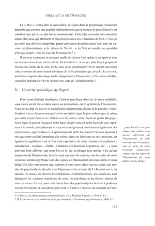 Le « Moi », c'est-à-dire la conscience, ne figure dans la psychologie freudienne
première que comme une quantité négligeable puisque le moteur du psychisme n'y est
constitué que par le jeu des forces inconscientes. Cette idée est restée très enracinée
même chez ceux qui attribuent le plus d'importance à la « Structure du Moi ». N'est-ce
pas ainsi que doit être interprétée, parmi cent autres du même genre dans tous les tra-
vaux psychanalytiques, cette phrase de NACHT : « Le Moi ne semble pas posséder
d'énergie propre : elle lui vient de l'inconscient 1 ».
Il est juste cependant de marquer quelle révolution s'est opérée à cet égard et dont
on trouvera dans le récent travail de LŒWENSTEIN 2, et un peu plus loin à propos du
mécanisme même de la cure, l'écho sans cesse grandissant. On ne saurait surestimer
cette évolution du mouvement théorique de la Psychanalyse qui, avec F. ALEXANDER,
s'intéresse toujours davantage au développement, à l'importance, à l'existence du Moi,
considéré d'abord par FREUD comme une sorte d' « épiphénomène ».
V. – L'Activité symbolique de l'esprit.
Pour la psychologie freudienne, l'activité psychique dans ses diverses modalités,
sous toutes ses formes et dans toutes ses productions, est le symbole de l'Inconscient.
Nous avons déjà vu que la vie quotidienne était parsemée d'actes et de pensées « signi-
ficatives » de cet Inconscient, que le rêve en était le signe le plus authentique, et même
que notre façon d'entrer en relation avec les autres, notre façon de parler (langage),
notre façon de penser (logique), notre façon d'agir (morale), notre façon de nous repré-
senter le monde (métaphysique et croyances religieuses) constituaient également des
expressions « significatives » et symboliques de notre Inconscient. Si nous ajoutons à
cela que notre activité somatique elle-même, dans ses faiblesses ou ses variations, est
également significative ou si l'on veut expressive de notre Inconscient (maladies -
maladresses - malaises - efforts - variations des fonctions végétatives, etc ... ), nous
pouvons bien affirmer que pour FREUD la vie psychique tout entière n'est qu'une
expression de l'Inconscient, de telle sorte que tous les aspects, tous les actes de notre
existence somato-psychique sont des signes de l'Inconscient qui nous anime et nous
dirige. De telle sorte encore que, toujours et sans cesse, dans tous nos actes, nos pen-
sées, le psychanalyste cherche dans l'épaisseur et les arcanes de l' « Inconscient », les
raisons, les causes, les ressorts, les inhibitions, les déterminations, les complexes, dont
dépendent les contenus manifestes de notre vie psychique et les formes mêmes de
notre existence. Certes, sous cette forme bien des psychanalystes hésitent à professer
leur foi freudienne et concèdent qu'il existe « d'autres » facteurs de causalité de l'acti-
1. S. NACHT, La thérapeutique psychanalytique, « Le Médecin français », 1941 n° 4-5.
2. R. LŒWENSTEIN, Les tendances de la psychanalyse, « Évolution psychiatrique », 1948, n° 1.
FREUD ET LA PSYCHANALYSE
…pour Freud la vie psy-
chique tout entière n'est
qu'une expression de
l'Inconscient, de telle
sorte que tous les aspects,
tous les actes de notre
existence somato-psy-
chique sont des signes de
l'Inconscient qui nous
anime et nous dirige…
127
 