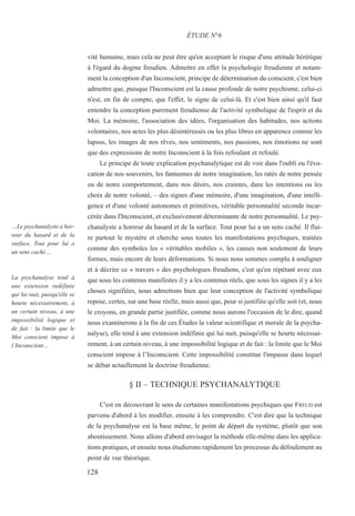 vité humaine, mais cela ne peut être qu'en acceptant le risque d'une attitude hérétique
à l'égard du dogme freudien. Admettre en effet la psychologie freudienne et notam-
ment la conception d'un Inconscient, principe de détermination du conscient, c'est bien
admettre que, puisque l'Inconscient est la cause profonde de notre psychisme, celui-ci
n'est, en fin de compte, que l'effet, le signe de celui-là. Et c'est bien ainsi qu'il faut
entendre la conception purement freudienne de l'activité symbolique de l'esprit et du
Moi. La mémoire, l'association des idées, l'organisation des habitudes, nos actions
volontaires, nos actes les plus désintéressés ou les plus libres en apparence comme les
lapsus, les images de nos rêves, nos sentiments, nos passions, nos émotions ne sont
que des expressions de notre Inconscient à la fois refoulant et refoulé.
Le principe de toute explication psychanalytique est de voir dans l'oubli ou l'évo-
cation de nos souvenirs, les fantasmes de notre imagination, les ratés de notre pensée
ou de notre comportement, dans nos désirs, nos craintes, dans les intentions ou les
choix de notre volonté, – des signes d'une mémoire, d'une imagination, d'une intelli-
gence et d'une volonté autonomes et primitives, véritable personnalité seconde incar-
cérée dans l'Inconscient, et exclusivement déterminante de notre personnalité. Le psy-
chanalyste a horreur du hasard et de la surface. Tout pour lui a un sens caché. Il flai-
re partout le mystère et cherche sous toutes les manifestations psychiques, traitées
comme des symboles les « véritables mobiles », les causes non seulement de leurs
formes, mais encore de leurs déformations. Si nous nous sommes complu à souligner
et à décrire ce « travers » des psychologues freudiens, c'est qu'en répétant avec eux
que sous les contenus manifestes il y a les contenus réels, que sous les signes il y a les
choses signifiées, nous admettons bien que leur conception de l'activité symbolique
repose, certes, sur une base réelle, mais aussi que, pour si justifiée qu'elle soit (et, nous
le croyons, en grande partie justifiée, comme nous aurons l'occasion de le dire, quand
nous examinerons à la fin de ces Études la valeur scientifique et morale de la psycha-
nalyse), elle tend à une extension indéfinie qui lui nuit, puisqu'elle se heurte nécessai-
rement, à un certain niveau, à une impossibilité logique et de fait : la limite que le Moi
conscient impose à l’Inconscient. Cette impossibilité constitue l'impasse dans lequel
se débat actuellement la doctrine freudienne.
§ II – TECHNIQUE PSYCHANALYTIQUE
C'est en découvrant le sens de certaines manifestations psychiques que FREUD est
parvenu d'abord à les modifier, ensuite à les comprendre. C'est dire que la technique
de la psychanalyse est la base même, le point de départ du système, plutôt que son
aboutissement. Nous allons d'abord envisager la méthode elle-même dans les applica-
tions pratiques, et ensuite nous étudierons rapidement les processus du défoulement au
point de vue théorique.
ÉTUDE N°6
…Le psychanalyste a hor-
reur du hasard et de la
surface. Tout pour lui a
un sens caché…
La psychanalyse tend à
une extension indéfinie
qui lui nuit, puisqu'elle se
heurte nécessairement, à
un certain niveau, à une
impossibilité logique et
de fait : la limite que le
Moi conscient impose à
l’Inconscient…
128
 