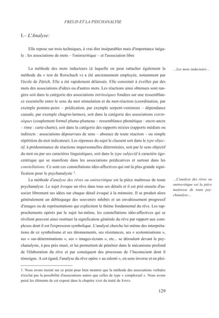 I.– L'Analyse:
Elle repose sur trois techniques, à vrai dire inséparables mais d'importance inéga-
le : les associations de mots – l'onirocritique – et l'association libre
La méthode des mots inducteurs (à laquelle on peut rattacher également la
méthode du « test de Rorschach ») a été anciennement employée, notamment par
l'école de Zürich. Elle a été rapidement délaissée. Elle consistait à éveiller par des
mots des associations d'idées ou d'autres mots. Les réactions ainsi obtenues sont ran-
gées soit dans la catégorie des associations intrinsèques fondées sur une ressemblan-
ce essentielle entre le sens du mot stimulation et du mot-réaction (coordination, par
exemple pomme-poire – prédication, par exemple serpent-venimeux – dépendance
causale, par exemple chagrin-larmes), soit dans la catégorie des associations extrin-
sèques (couplement formel plume-plumeau – ressemblance phonétique : encre-ancre
– rime : carte-charte), soit dans la catégorie des rapports mixtes (rapports médiats ou
indirects : associations dépourvues de sens – absence de toute réaction – ou simple
répétition du mot indicateur). Les réponses du sujet le classent soit dans le type objec-
tif, à prédominance de réactions impersonnelles déterminées, soit par le sens objectif
du mot ou par ses caractères linguistiques, soit dans le type subjectif à caractère égo-
centrique qui se manifeste dans les associations prédicatives et surtout dans les
constellations. Ce sont ces constellations idéo-affectives qui ont la plus grande signi-
fication pour le psychanalyste 1.
La méthode d'analyse des rêves ou onirocritique est la pièce maîtresse de toute
psychanalyse. Le sujet évoque un rêve dans tous ses détails et il est prié ensuite d'as-
socier librement ses idées sur chaque détail évoqué à la mémoire. Il se produit alors
généralement un débloquage des souvenirs inhibés et un envahissement progressif
d'images ou de représentations qui explicitent le thème fondamental du rêve. Les rap-
prochements opérés par le sujet lui-même, les constellations idéo-affectives qui se
révèlent peuvent ainsi restituer la signification générale du rêve par rapport aux com-
plexes dont il est l'expression symbolique. L'analysé cherche lui-même des interpréta-
tions de ce symbolisme et ses tâtonnements, ses résistances, ses « scotomisations »,
ses « sur-déterminations », ses « images-écrans », etc... se déroulent devant le psy-
chanalyste, à peu près muet, et lui permettent de pénétrer dans le mécanisme profond
de l'élaboration du rêve et par conséquent des processus de l’Inconscient dont il
témoigne. A cet égard, l'analyse du rêve opère « au ralenti », en sens inverse et en plei-
1. Nous avons insisté sur ce point pour bien montrer que la méthode des associations verbales
n'exclut pas la possibilité d'associations autres que celles de type « complexuel ». Nous avons
puisé les éléments de cet exposé dans le chapitre XXIII du traité de JONES.
FREUD ET LA PSYCHANALYSE
…Les mots inducteurs…
…L'analyse des rêves ou
onirocritique est la pièce
maitresse de toute psy-
chanalyse…
129
 