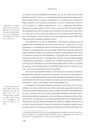 ne clarté sur le travail synthétique de formation, qui, lui, s'est opéré d'un seul coup
pendant le sommeil. Comme sur un cliché photographique plongé dans un bain révé-
lateur, certains détails se précisent, s'enchaînent et se rejoignent pour composer les
Figures signifiées. C'est un puzzle de substance vive qui se construit par un lent tra-
vail de patience et s'éclaire brusquement de vives et fulgurantes illuminations.
Quiconque n'a jamais analysé un rêve ne peut se faire une idée du travail complexe
que représentent et ce rêve et l'analyse qui le reproduit et le reconstitue en sens inver-
se. Le sujet qui « associe » autour des images de ce rêve est dans une sorte d'état d'hyp-
nose, état analogue à celui où nous nous trouvons quand nous laissons flotter notre
esprit au gré de ses fantasmes, durant la rêverie 1.
C'est précisément cet état de relâchement et d'automatisme psychique qui est
recherché dans la méthode des associations libres, qui est « la règle d'or » de toute
psychanalyse. Le sujet pense tout haut, incorporant pour ainsi dire la présence du psy-
chanalyste à sa propre pensée sans en être gêné. Quand l'association libre atteint son
degré maximum de liberté, non seulement la présence du psychanalyste, mais même
le contrôle de la censure du sujet disparaissent : ce qui parle alors, c'est presque direc-
tement l'Inconscient du sujet. Le psychanalyste note alors les points autour desquels
s'ordonnent les associations, et il pénètre avec le malade lui-même dans le secret de
son Inconscient. Naturellement, cette liberté d'association idéale est très rare. Au début
des analyses, on ne l'obtient jamais et sa possibilité indique que les « résistances » ont
cédé ; elle est un test autant qu'un moyen de guérison.
Tels sont les trois procédés habituels. Tous trois sont à la base des procédés de
dévidement des contenus de conscience sans retenue. Les résistances qui s'opposent à
cet exercice, le plus libre possible, d'associations retiennent principalement et presque
exclusivement l'attention du psychanalyste, de même que toutes les manifestations de
l'Inconscient – lapsus, actes manqués, actes symptomatiques, etc...
L'ensemble de ces procédés d'analyse sont utilisés au cours des séances de psy-
chanalyse. Ces séances durent une heure. Elles sont le plus rapprochées possible (au
moins trois fois par semaine) parfois, surtout au début, elles doivent être quotidiennes.
Le sujet est étendu sur un divan, ayant le psychanalyste derrière lui, de façon à être le
moins gêné possible par sa présence, à être placé dans une situation qui favorise l'as-
sociation libre. Contrairement à ce que beaucoup de profanes croient, l'attitude du psy-
chanalyste est celle d'un observateur impartial et silencieux, indulgent mais réservé. Il
se borne à orienter de temps en temps les associations et à proposer, quand le travail
spontané de prise de conscience des processus inconscients lui paraît assez avancé, des
1. Au lieu de travailler sur le rêve fait, le psychanalyste peut travailler sur le rêve en train de se
faire par l'emploi de la méthode du Rêve éveillé (R. DESOILLE, Exploration de l'activité sub-
consciente par la méthode du rêve éveillé, Paris, éd. d'Artrey, 1938).
ÉTUDE N°6
…Quiconque n'a jamais
analysé un rêve ne peut se
faire une idée du travail
complexe que représentent
et ce rêve et l'analyse qui
le reproduit et le reconsti-
tue en sens inverse…
…Les séances durent une
heure. Elles sont le plus
rapprochées possible (au
moins trois fois par
semaine) parfois, surtout
au début, elles doivent
être quotidiennes. Le
sujet est étendu sur un
divan …
130
 