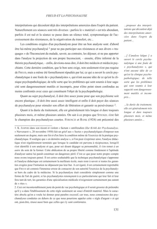 interprétations qui découlent déjà des interprétations amorcées dans l'esprit du patient.
Naturellement ces séances sont très diverses : parfois le « matériel » est très abondant,
parfois il est nul et la séance se passe dans un silence total, symptomatique de l'ac-
croissement des résistances, de la négativation du transfert, etc...
Les conditions exigées d'un psychanalyste pour être un bon analyste sont: d'abord
être lui-même psychanalysé 1 pour ne pas participer aux résistances et aux divers « tru-
quages » de l'Inconscient du malade, savoir, au contraire, les déjouer, et ne pas apporter
dans l'analyse la projection de son propre Inconscient, – ensuite, d'être informé de la
théorie psychanalytique, – enfin, devrions-nous dire, il doit être médecin et médecin psy-
chiatre. Cette dernière condition, que le bon sens exige, non seulement n'est pas requise
de FREUD, mais a même été formellement répudiée par lui, ce qui a ouvert le cercle psy-
chanalytique à une foule de « psychanalystes », qui n'ont aucune idée de ce qu'est la cli-
nique psychopathologique; de telle sorte que les problèmes qui sont soumis à leur saga-
cité sont dangereusement mutilés et incompris, pour n'être point sinon confondus au
moins confrontés avec ceux qui constituent l'objet de la psychopathologie.
Quant au sujet psychanalysé, il doit être assez jeune pour que son psychisme soit
encore plastique ; il doit être aussi assez intelligent et enfin il doit payer des séances
de psychanalyse pour stimuler son effort de libération et garantir sa persévérance 2.
Quant à la durée du traitement, elle est généralement très longue et dure toujours
plusieurs mois, et même plusieurs années. On sait à ce propos que STECKEL s'est fait
le champion des psychanalyses courtes. FERENCZI et RANK (1924) ont préconisé des
1. K. JASPERS dans son récent et violent « factum » antifreudien (Zur Kritik der Psychoanalyse,
« Nervenarzt », 20 novembre 1950) fait un grief aux « Sectes » psychanalytiques d'imposer non
seulement un dogme, mais une foi et d'en faire la condition même de l'exercice de la pratique psy-
chanalytique. Il souligne que « en dernière analyse », si l'on peut s'exprimer ainsi, l'analyse didac-
tique n'est régulièrement terminée que lorsque le candidat est parvenu à récipiscence, lorsqu'il
s'est identifié à son analyste et que, pour soi disant dégager sa personnalité, il s'en remet à un
autre du soin de la former. Cette abdication de sa propre liberté comme fondement à l'aptitude
d'analyser autrui lui paraît constituer un dangereux péril. C'est ce que pour notre propre compte
nous avons toujours pensé. Il est certes souhaitable que la technique psychanalytique s'apprenne
et l'analyse didactique est certainement la meilleure école, mais reste à savoir si toutes les garan-
ties exigées pour l'initiation ne dépassent pas leur but. A cet égard, il est certainement regrettable
que FREUD ait commis l'immense erreur de consacrer de son autorité l'exercice de la psychanaly-
se hors du cadre de la médecine. Si la psychanalyse était considérée simplement comme une
forme de l'art de guérir, si les psychanalystes renonçaient à ce particularisme qui leur fait et leur
fera tant de tort, les garanties d'une spécialisation médicale n'exigeraient certainement pas autant
de « rites ».
2. Ceci est incontestablement juste du point de vue psychologique et il serait grossier de prétendre
qu'il y a dans l'établissement de cette règle seulement un souci d'intérêt matériel. Mais le carac-
tère absolu qu'on a voulu lui donner peut paraître excessif, car tous, nous connaissons des psy-
chanalyses conduites en dehors de ce que nous pourrions appeler cette « règle d'argent » et qui
ont, peut-être, réussi aussi bien que celles qui s'y sont conformées.
FREUD ET LA PSYCHANALYSE
…proposer des interpré-
tations qui découlent déjà
des interprétations amor-
cées dans l'esprit du
patient…
…[ L'analyse laïque ] a
ouvert le cercle psycha-
nalytique à une foule de
« psychanalystes », qui
n'ont aucune idée de ce
qu'est la clinique psycho-
pathologique; de telle
sorte que les problèmes
qui sont soumis à leur
sagacité sont dangereuse-
ment mutilés et incom-
pris…
…la durée du traitement,
elle est généralement très
longue et dure toujours
plusieurs mois, et même
plusieurs années…
131
 