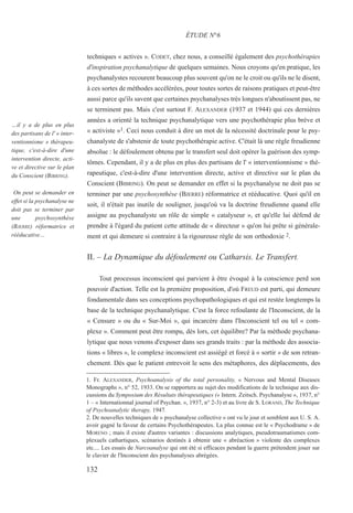techniques « actives ». CODET, chez nous, a conseillé également des psychothérapies
d'inspiration psychanalytique de quelques semaines. Nous croyons qu'en pratique, les
psychanalystes recourent beaucoup plus souvent qu'on ne le croit ou qu'ils ne le disent,
à ces sortes de méthodes accélérées, pour toutes sortes de raisons pratiques et peut-être
aussi parce qu'ils savent que certaines psychanalyses très longues n'aboutissent pas, ne
se terminent pas. Mais c'est surtout F. ALEXANDER (1937 et 1944) qui ces dernières
années a orienté la technique psychanalytique vers une psychothérapie plus brève et
« activiste »1. Ceci nous conduit à dire un mot de la nécessité doctrinale pour le psy-
chanalyste de s'abstenir de toute psychothérapie active. C'était là une règle freudienne
absolue : le défoulement obtenu par le transfert seul doit opérer la guérison des symp-
tômes. Cependant, il y a de plus en plus des partisans de l' « interventionnisme » thé-
rapeutique, c'est-à-dire d'une intervention directe, active et directive sur le plan du
Conscient (BIBRING). On peut se demander en effet si la psychanalyse ne doit pas se
terminer par une psychosynthèse (BJERRE) réformatrice et rééducative. Quoi qu'il en
soit, il n'était pas inutile de souligner, jusqu'où va la doctrine freudienne quand elle
assigne au psychanalyste un rôle de simple « catalyseur », et qu'elle lui défend de
prendre à l'égard du patient cette attitude de « directeur » qu'on lui prête si générale-
ment et qui demeure si contraire à la rigoureuse règle de son orthodoxie 2.
II. – La Dynamique du défoulement ou Catharsis. Le Transfert.
Tout processus inconscient qui parvient à être évoqué à la conscience perd son
pouvoir d'action. Telle est la première proposition, d'où FREUD est parti, qui demeure
fondamentale dans ses conceptions psychopathologiques et qui est restée longtemps la
base de la technique psychanalytique. C'est la force refoulante de l'Inconscient, de la
« Censure » ou du « Sur-Moi », qui incarcère dans l'Inconscient tel ou tel « com-
plexe ». Comment peut être rompu, dès lors, cet équilibre? Par la méthode psychana-
lytique que nous venons d'exposer dans ses grands traits : par la méthode des associa-
tions « libres », le complexe inconscient est assiégé et forcé à « sortir » de son retran-
chement. Dès que le patient entrevoit le sens des métaphores, des déplacements, des
1. Fr. ALEXANDER, Psychoanalysis of the total personality, « Nervous and Mental Diseases
Monographs », n° 52, 1933. On se rapportera au sujet des modifications de la technique aux dis-
cussions du Symposium des Résultats thérapeutiques (« Intern. Zeitsch. Psychanalyse », 1937, n°
1 – « Internationnal journal of Psychan. », 1937, n° 2-3) et au livre de S. LORAND, The Technique
of Psychoanalytic therapy, 1947.
2. De nouvelles techniques de « psychanalyse collective » ont vu le jour et semblent aux U. S. A.
avoir gagné la faveur de certains Psychothérapeutes. La plus connue est le « Psychodrame » de
MORENO ; mais il existe d'autres variantes : discussions analytiques, pseudotraumatismes com-
plexuels cathartiques, scénarios destinés à obtenir une « abréaction » violente des complexes
etc.... Les essais de Narcoanalyse qui ont été si efficaces pendant la guerre prétendent jouer sur
le clavier de l'Inconscient des psychanalyses abrégées.
ÉTUDE N°6
…il y a de plus en plus
des partisans de l' « inter-
ventionnisme » thérapeu-
tique, c'est-à-dire d'une
intervention directe, acti-
ve et directive sur le plan
du Conscient (BIBRING).
On peut se demander en
effet si la psychanalyse ne
doit pas se terminer par
une psychosynthèse
(BJERRE) réformatrice et
rééducative…
132
 