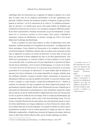 subterfuges dont son Inconscient use, il apprend à le déjouer et pénètre, de ce chef,
dans la réalité vraie de ses tendances pulsionnelles et de leur organisation com-
plexuelle. L'édifice s'écroule, les résistances tombent, et l'angoisse, la gêne qui l'étrei-
gnaient se résolvent : tel est le mécanisme de la catharsis. La méthode psychanaly-
tique ne parvient à ce résultat qu'au travers d'un grand nombre de péripéties que
constituent les processus de résistance. Ces résistances marquent l'adhérence profon-
de de toute la personnalité à l'instance inconsciente, au jeu du refoulement. La liqui-
dation de ces résistances constitue le travail majeur d'une analyse. Cependant le
mécanisme curateur du défoulement, le premier envisagé par FREUD s'est trouvé
dépassé par la pratique psychanalytique.
Il doit se produire au cours d'une analyse, en effet, un phénomène encore plus
important, condition profonde de la liquidation des résistances : un déplacement des
forces psychiques. Fixées d'abord sur l'Inconscient et les complexes affectifs, elles
investissent l'angoisse, l'inhibition, certaines idées ou certains actes conscients ou bien
elles se dépensent en pensées ou actions de dérivation. Il existe donc un foyer des
forces qui entravent la bonne adaptation du sujet et son libre épanouissement. Tout
l'effort de la psychanalyse va consister à libérer ces forces néfastes et à les orienter
vers un but plus utile. Le premier acte et le plus important de ce processus de libéra-
tion des forces refoulantes, c'est le transfert (Uebertragung). Le transfert de la libido,
c'est-à-dire des forces de l'Inconscient sur la personne du psychanalyste est une phase
primordiale de la dynamique du défoulement. Il a pour double objet de diminuer la
puissance des forces refoulantes et de rendre disponible les énergies refoulées pour
leur meilleure utilisation. Lorsque le transfert s'opère correctement, le processus de
défoulement s'effectue avec plus de rapidité et de facilité. Le travail de l'analyse s'opè-
re alors « à chaud » et « dans l'actuel », comme dit excellemment NACHT 1. Parfois, au
contraire, les résistances du sujet s'exagèrent sous forme d'agressivité projetée sur le
psychanalyste (transfert négatif). Parfois aussi l'Inconscient du sujet s'identifie par le
mécanisme de l'introjection au psychanalyste et cette assimilation, quand elle s'opère
mal ou trop tôt, au lieu de rendre possible le déplacement des forces de l’Inconscient,
les fixe au profit de l'idéal du moi névrotique. Dans le couple psychothérapique que
composent analyse et analyste, celui-ci joue le rôle d'un personnage écran. C'est sur
lui que se projette l'Inconscient du sujet analysé, que cette projection prenne le carac-
tère d'une identification aux images oedipiennes ou d'une fixation des valeurs affec-
tives rendues libres par le travail analytique. C'est quand le transfert est achevé, que le
psychanalyste incorporé à tout le système pulsionnel et chargé de toutes les valeurs
libidinales complexuelles, véritable bouc émissaire de l'angoisse névrotique, redevient
neutre et objet d'une relation affective libre, que le résultat cathartique est atteint.
1. NACHT, La thérapeutique psychanalytique, « Le Médecin français », mars 1947.
FREUD ET LA PSYCHANALYSE
…Le premier acte et le
plus important de ce pro-
cessus de libération des
forces refoulantes, c'est le
transfert (Uebertra-
gung)…
…Lorsque le transfert
s'opère correctement, le
processus de défoulement
s'effectue avec plus de
rapidité et de facilité. Le
travail de l'analyse s'opè-
re alors « à chaud » et
« dans l'actuel »…
133
 