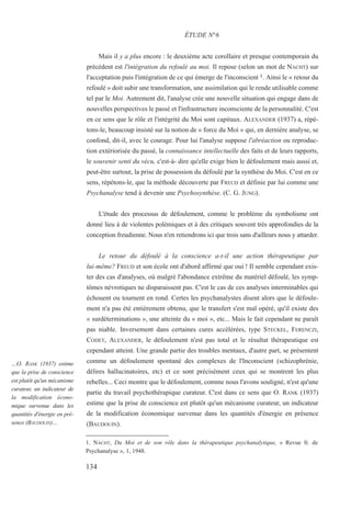 Mais il y a plus encore : le deuxième acte corollaire et presque contemporain du
précédent est l'intégration du refoulé au moi. Il repose (selon un mot de NACHT) sur
l'acceptation puis l'intégration de ce qui émerge de l'inconscient 1. Ainsi le « retour du
refoulé » doit subir une transformation, une assimilation qui le rende utilisable comme
tel par le Moi. Autrement dit, l'analyse crée une nouvelle situation qui engage dans de
nouvelles perspectives le passé et l'infrastructure inconsciente de la personnalité. C'est
en ce sens que le rôle et l'intégrité du Moi sont capitaux. ALEXANDER (1937) a, répé-
tons-le, beaucoup insisté sur la notion de « force du Moi » qui, en dernière analyse, se
confond, dit-il, avec le courage. Pour lui l'analyse suppose l'abréaction ou reproduc-
tion extériorisée du passé, la connaissance intellectuelle des faits et de leurs rapports,
le souvenir senti du vécu, c'est-à- dire qu'elle exige bien le défoulement mais aussi et,
peut-être surtout, la prise de possession du défoulé par la synthèse du Moi. C'est en ce
sens, répétons-le, que la méthode découverte par FREUD et définie par lui comme une
Psychanalyse tend à devenir une Psychosynthèse. (C. G. JUNG).
L'étude des processus de défoulement, comme le problème du symbolisme ont
donné lieu à de violentes polémiques et à des critiques souvent très approfondies de la
conception freudienne. Nous n'en retiendrons ici que trois sans d'ailleurs nous y attarder.
Le retour du défoulé à la conscience a-t-il une action thérapeutique par
lui-même? FREUD et son école ont d'abord affirmé que oui ! Il semble cependant exis-
ter des cas d'analyses, où malgré l'abondance extrême du matériel défoulé, les symp-
tômes névrotiques ne disparaissent pas. C'est le cas de ces analyses interminables qui
échouent ou tournent en rond. Certes les psychanalystes disent alors que le défoule-
ment n'a pas été entièrement obtenu, que le transfert s'est mal opéré, qu'il existe des
« surdéterminations », une atteinte du « moi », etc... Mais le fait cependant ne paraît
pas niable. Inversement dans certaines cures accélérées, type STECKEL, FERENCZI,
CODET, ALEXANDER, le défoulement n'est pas total et le résultat thérapeutique est
cependant atteint. Une grande partie des troubles mentaux, d'autre part, se présentent
comme un défoulement spontané des complexes de l'Inconscient (schizophrénie,
délires hallucinatoires, etc) et ce sont précisément ceux qui se montrent les plus
rebelles... Ceci montre que le défoulement, comme nous l'avons souligné, n'est qu'une
partie du travail psychothérapique curateur. C'est dans ce sens que O. RANK (1937)
estime que la prise de conscience est plutôt qu'un mécanisme curateur, un indicateur
de la modification économique survenue dans les quantités d'énergie en présence
(BAUDOUIN).
1. NACHT, Du Moi et de son rôle dans la thérapeutique psychanalytique, « Revue fr. de
Psychanalyse », 1, 1948.
ÉTUDE N°6
…O. RANK (1937) estime
que la prise de conscience
est plutôt qu'un mécanisme
curateur, un indicateur de
la modification écono-
mique survenue dans les
quantités d'énergie en pré-
sence (BAUDOUIN)…
134
 