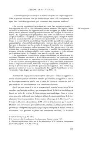 L'action thérapeutique de l'analyse ne dépend-elle pas d'une simple suggestion?
Nous ne pouvons ici mieux faire que de citer ce que JONES a dit excellemment à cet
égard dans l'étude très approfondie qu'il a consacrée à cet important problème 1.
« Le terme de suggestion recouvre deux processus : la « suggestion verbale » et
la « suggestion affective », celle- là étant la condition nécessaire sans laquelle l'action
de celle-ci est impossible. La suggestion affective est un rapport qui dépend du trans-
fert de certains processus affectifs positifs se déroulant dans la région inconsciente de
l'esprit... La suggestion joue le principal rôle dans toutes les méthodes de traitement
des psychonévroses à l'exception de la méthode psychanalytique. Elle agit en mettant
en liberté les désirs réprimés, qui viennent ainsi se manifester sous la forme de symp-
tômes, et en leur offrant la possibilité de s'attacher à l'idée du médecin : psychologi-
quement parlant cela signifie la substitution d'un symptôme à un autre, le malade tom-
bant sous la dépendance psycho-sexuelle du médecin. Il en résulte pour le malade un
bénéfice souvent temporaire, parfois permanent. Mais dans les cas graves cette sub-
stitution d'un symptôme à un autre est inopportune et nuisible. La psychanalyse, au
contraire, libère des tendances refoulées en les rendant conscientes et en les orientant
par la sublimation vers des fins utiles, non sexuelles, sociales » (p. 489).
« La suggestion est essentiellement un processus libidinal, dû à l'unification des
différentes formes du narcissisme et de ses différents dérivés. Cette unification a pour
condition le renoncement aux impulsions allo-érotiques refoulées. Et ce renoncement,
à son tour, est rendu possible par une régression de la libido dans le sens de l'autoéro-
tisme. Lorsque le narcissisme primitif est ré-évoqué et réanimé directement, on se
trouve en présence de ce qui peut être qualifié d'auto-suggestion ; dans l'hétéro-sug-
gestion, au contraire, il existe une phase préalable dans laquelle l'idéal du moi se trou-
ve ramené à l'idéal du père qui lui est antérieur » (p. 510-511).
Autrement dit, les psychanalystes acceptent l'idée qu'ils « font de la suggestion »,
mais à condition que l'on veuille bien admettre que « faire de la suggestion », c'est en
fin de compte manœuvrer, parfois sans le savoir, les leviers de l'Inconscient dont le
psychanalyste, lui, joue directement et en connaissance de cause.
Quelle garantie a-t-on de ne pas se tromper dans le travail d'interprétation? Cette
question, corollaire des problèmes que nous pose l'étude de l'activité symbolique de
l'esprit est celle des critères de l'interprétation psychanalytique. Aussi y revien-
drons-nous plus tard quand nous étudierons ailleurs la valeur scientifique de la psy-
chanalyse. Nous nous contentons de renvoyer ici à l'ouvrage de H. HARTMANN 2 . au
livre de M. DALBIEZ, à la conférence de M. ODIER et à la discussion qui l'a suivie 3.
D'un mot nous pouvons dire qu'il semble exister, en effet, des critères démonstratifs et
probants de l'interprétation psychanalytique et par conséquent du travail correct de
refoulement. Mais personne ne pourra être entièrement convaincu, s'il ne réalise
1. Traduction française, p. 441 à 516.
2. H. HARTMANN, Die Grundlagen der Psychoneurosen, Thieme, Leipzig, 1927.
3. L'Évolution psychiatrique, 1939, fasc. II. La phéno-analyse et les critères de l'interprétation
psychanalytique.[NdÉ: 1939, XI, 2: 39-83]
FREUD ET LA PSYCHANALYSE
…De la suggestion…
135
 
