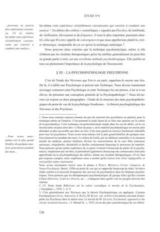 lui-même cette expérience véritablement convaincante qui consiste à conduire une
analyse 1. En dehors des critères « scientifiques » signalés par DALBIEZ, de similitude,
de vérification, d'évocation et de fréquence, il reste le plus important, purement intui-
tif, celui que DALBIEZ appelle de convergence et que nous appellerions plutôt le critè-
re thématique, inséparable de cet art qu'est la technique analytique 2.
Nous pouvons donc conclure que la technique psychanalytique, même si elle
n'obtient pas les résultats thérapeutiques qu'on lui attribue généralement (et peut-être
en grande partie à tort), est une excellente méthode psychothérapique. Elle justifie en
tout cas pleinement l'importance de la psychologie de l'Inconscient.
§ III – LA PSYCHOPATHOLOGIE FREUDIENNE
C'est de l'étude des Névroses que FREUD est parti, rappelons-le encore une fois.
De là, il a édifié une Psychologie et précisé une Technique. Nous devons maintenant
envisager comment cette Psychologie et cette Technique lui ont permis, à lui et à ses
élèves, de présenter une conception générale de la Psychopathologie 3. Nous divise-
rons cet exposé en deux paragraphes : l'étude de la structure des états psychopatholo-
giques du point de vue de la psychologie freudienne, – la théorie psychogénétique des
Névroses et des Psychoses.
1. Nous nous sommes toujours étonnés du peu de curiosité des psychiatres en général, pour la
technique même de l'analyse. C'est pourtant la seule façon de se faire une opinion sur la valeur
de la psychanalyse. Cette technique est particulièrement simple dans les cas de délire, où la vie
inconsciente est pour ainsi dire « à fleur de peau », où le matériel psychanalytique est encore plus
abondant et plus accessible que dans un rêve. Cela nous paraît un exercice facilement réalisable
pour tous les psychiatres. Nous avons nous-mêmes tiré le plus grand bénéfice de quelques ana-
lyses poursuivies pendant des mois. Le milieu de l'asile, par ses défenses naturelles et la situation
morale du médecin, permet d'ailleurs d'éviter les inconvénients de la cure libre (réactions
anxieuses, irrégularités, désintérêt) et facilite certainement beaucoup le processus de transfert.
Nous pensons qu'une petite expérience de ce genre éviterait à beaucoup de parler de la psycha-
nalyse, simplement par oui-dire, et permettrait également à beaucoup une connaissance bien plus
approfondie de la psychopathologie des délires. Quant aux résultats thérapeutiques, s'il n'y faut
pas toujours compter, notre expérience nous a montré qu'ils étaient loin d'être négligeables et
sont parfois même surprenants.
Nous avons récemment trouvé sous la plume à DARCY MENDUÇA UCHOA (Arquivos de
Neuro-Psychiatria, Brésil, 1950) un point de vue qui se rapproche beaucoup du nôtre. Sa brève
étude conclut à la nécessité d'organiser des services de psychanalyse dans les hôpitaux psychia-
triques. Nous pensons que les thérapeutiques psychanalytiques de groupe telles qu'elles existent
à Paris (DIATKINE, LEBOVICI, PASCHE, etc ... ) indiquent dans quelle voie les progrès doivent être
réalisés.
2. Cf. Notre étude Réflexions sur la valeur scientifique et morale de la Psychanalyse,
« Encéphale », 1939, 1, n° 4
3. C'est généralement aux Névroses que la théorie Psychanalytique est appliquée. Certains
Psychanalystes (JUNG, ABRAHAM, S. RADO, M. KLEIN , etc. et FREUD lui-même) ont tenté d'inter-
préter les Psychoses dans le même sens. Le travail de M. GLOVER, Psychoanal. approach to the
classif. of mental diseases, « J. Mental Sc. », 1932, est un des plus caractéristiques de ces efforts.
ÉTUDE N°6
…personne ne pourra
être entièrement convain-
cu, s'il ne réalise
lui-même cette expérience
véritablement convain-
cante qui consiste à
conduire une analyse…
…Nous avons nous-
mêmes tiré le plus grand
bénéfice de quelques ana-
lyses poursuivies pendant
des mois…
136
 