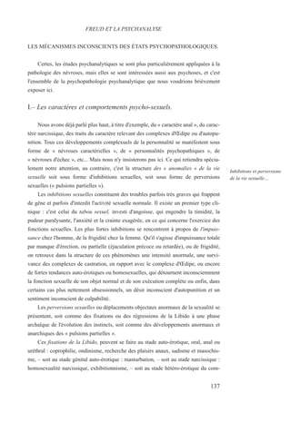 LES MÉCANISMES INCONSCIENTS DES ÉTATS PSYCHOPATHOLOGIQUES.
Certes, les études psychanalytiques se sont plus particulièrement appliquées à la
pathologie des névroses, mais elles se sont intéressées aussi aux psychoses, et c'est
l'ensemble de la psychopathologie psychanalytique que nous voudrions brièvement
exposer ici.
I.– Les caractères et comportements psycho-sexuels.
Nous avons déjà parlé plus haut, à titre d'exemple, du « caractère anal », du carac-
tère narcissique, des traits du caractère relevant des complexes d'Œdipe ou d'autopu-
nition. Tous ces développements complexuels de la personnalité se manifestent sous
forme de « névroses caractérielles », de « personnalités psychopathiques », de
« névroses d'échec », etc... Mais nous n'y insisterons pas ici. Ce qui retiendra spécia-
lement notre attention, au contraire, c'est la structure des « anomalies » de la vie
sexuelle soit sous forme d'inhibitions sexuelles, soit sous forme de perversions
sexuelles (« pulsions partielles »).
Les inhibitions sexuelles constituent des troubles parfois très graves qui frappent
de gêne et parfois d'interdit l'activité sexuelle normale. Il existe un premier type cli-
nique : c'est celui du tabou sexuel, investi d'angoisse, qui engendre la timidité, la
pudeur paralysante, l'anxiété et la crainte exagérée, en ce qui concerne l'exercice des
fonctions sexuelles. Les plus fortes inhibitions se rencontrent à propos de l'impuis-
sance chez l'homme, de la frigidité chez la femme. Qu'il s'agisse d'impuissance totale
par manque d'érection, ou partielle (éjaculation précoce ou retardée), ou de frigidité,
on retrouve dans la structure de ces phénomènes une intensité anormale, une survi-
vance des complexes de castration, en rapport avec le complexe d'Œdipe, ou encore
de fortes tendances auto-érotiques ou homosexuelles, qui détournent inconsciemment
la fonction sexuelle de son objet normal et de son exécution complète ou enfin, dans
certains cas plus nettement obsessionnels, un désir inconscient d'autopunition et un
sentiment inconscient de culpabilité.
Les perversions sexuelles ou déplacements objectaux anormaux de la sexualité se
présentent, soit comme des fixations ou des régressions de la Libido à une phase
archaïque de l'évolution des instincts, soit comme des développements anormaux et
anarchiques des « pulsions partielles ».
Ces fixations de la Libido, peuvent se faire au stade auto-érotique, oral, anal ou
uréthral : coprophilie, ondinisme, recherche des plaisirs anaux, sadisme et masochis-
me, – soit au stade génital auto-érotique : masturbation, – soit au stade narcissique :
homosexualité narcissique, exhibitionnisme, – soit au stade hétéro-érotique du com-
FREUD ET LA PSYCHANALYSE
Inhibitions et perversions
de la vie sexuelle…
137
 