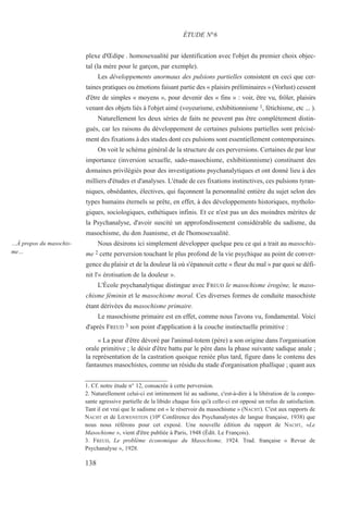 plexe d'Œdipe . homosexualité par identification avec l'objet du premier choix objec-
tal (la mère pour le garçon, par exemple).
Les développements anormaux des pulsions partielles consistent en ceci que cer-
taines pratiques ou émotions faisant partie des « plaisirs préliminaires » (Vorlust) cessent
d'être de simples « moyens », pour devenir des « fins » : voir, être vu, frôler, plaisirs
venant des objets liés à l'objet aimé (voyeurisme, exhibitionnisme 1, fétichisme, etc ... ).
Naturellement les deux séries de faits ne peuvent pas être complètement distin-
gués, car les raisons du développement de certaines pulsions partielles sont précisé-
ment des fixations à des stades dont ces pulsions sont essentiellement contemporaines.
On voit le schéma général de la structure de ces perversions. Certaines de par leur
importance (inversion sexuelle, sado-masochisme, exhibitionnisme) constituent des
domaines privilégiés pour des investigations psychanalytiques et ont donné lieu à des
milliers d'études et d'analyses. L'étude de ces fixations instinctives, ces pulsions tyran-
niques, obsédantes, électives, qui façonnent la personnalité entière du sujet selon des
types humains éternels se prête, en effet, à des développements historiques, mytholo-
giques, sociologiques, esthétiques infinis. Et ce n'est pas un des moindres mérites de
la Psychanalyse, d'avoir suscité un approfondissement considérable du sadisme, du
masochisme, du don Juanisme, et de l'homosexualité.
Nous désirons ici simplement développer quelque peu ce qui a trait au masochis-
me 2 cette perversion touchant le plus profond de la vie psychique au point de conver-
gence du plaisir et de la douleur là où s'épanouit cette « fleur du mal » par quoi se défi-
nit l'« érotisation de la douleur ».
L'École psychanalytique distingue avec FREUD le masochisme érogène, le maso-
chisme féminin et le masochisme moral. Ces diverses formes de conduite masochiste
étant dérivées du masochisme primaire.
Le masochisme primaire est en effet, comme nous l'avons vu, fondamental. Voici
d'après FREUD 3 son point d'application à la couche instinctuelle primitive :
« La peur d'être dévoré par l'animal-totem (père) a son origine dans l'organisation
orale primitive ; le désir d'être battu par le père dans la phase suivante sadique anale ;
la représentation de la castration quoique reniée plus tard, figure dans le contenu des
fantasmes masochistes, comme un résidu du stade d'organisation phallique ; quant aux
1. Cf. notre étude n° 12, consacrée à cette perversion.
2. Naturellement celui-ci est intimement lié au sadisme, c'est-à-dire à la libération de la compo-
sante agressive partielle de la libido chaque fois qu'à celle-ci est opposé un refus de satisfaction.
Tant il est vrai que le sadisme est « le réservoir du masochisme » (NACHT). C'est aux rapports de
NACHT et de LŒWENSTEIN (10e Conférence des Psychanalystes de langue française, 1938) que
nous nous référons pour cet exposé. Une nouvelle édition du rapport de NACHT, «Le
Masochisme », vient d'être publiée à Paris, 1948 (Édit. Le François).
3. FREUD, Le problème économique du Masochisme, 1924. Trad. française « Revue de
Psychanalyse », 1928.
ÉTUDE N°6
…À propos du masochis-
me…
138
 