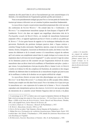 situations du rôle passif dans le coït et l'accouchement qui sont caractéristiques à la
féminité, c'est naturellement de l'organisation génitale qu'elles proviennent. »
Nous avons précédemment souligné que pour FREUD c'est une partie de l'instinct des-
tructeur qui retenue et déversée vers soi constitue la pulsion masochiste fondamentale.
Le masochisme érogène ou perversion masochiste proprement dite a tiré son nom
des confessions de SACHER MASOCH 1. On connaît dans les « Confessions » de
ROUSSEAU 2 ce comportement masochiste typique de Jean-Jacques à l'égard de Mlle
Lambercier. NACHT cite dans son rapport une magnifique observation tirée de la
Psychopathia sexualis de KRAFFT-EBING, un exemple de masochisme homosexuel
emprunté à MOLL et rapporté également par KRAFFT-EBING et enfin le cas publié par
R. DUPOUY 3. Il n'est guère besoin de rappeler ici les techniques habituelles de cette
perversion. Recherche des positions érotiques passives dont « l'equus eroticus »
constitue l'image la plus saisissante, flagellation, éperons, coups de cravaches, humi-
liations, fessées, fustigation, s'associent au fétichisme du soulier, des bottes et aux fan-
tasmes du châtiment et de la cruauté comme si le masochisme exigeait du sadisme
qu'il soit comme son complément naturel dans le couple érotique ou la source de son
inspiration dans la division du travail imaginatif 4. Le plus souvent il s'agit de scènes
où les fantasmes jouent un rôle essentiel soit par l'organisation théâtrale de scènes
masochistes dans un décor rituel où la souffrance et l'humiliation sont plus « jouées »
que vécues. Les psychanalystes n'ont pas de peine (REICH, Jeanne LAMPL DE GROOT)
à mettre en évidence le rôle des complexes de frustration, de castration et des imagos
infantiles de châtiment dans la satisfaction de ce masochisme érogène qui jouit et joue
de la souffrance et même de la douleur sur un registre artificiel de volupté.
Le masochisme féminin est pour ainsi dire physiologique aux yeux de Hélène
DEUTSCH 5 et de Marie BONAPARTE 6. La femme doit en effet accepter d'être châtiée,
frustrée pour remplir son rôle dans l'acte sexuel. FREUD lui-même n'a-t-il pas écrit que
le masochisme est « une expression de la nature de la femme ». NACHT n'accueille
cependant cette interprétation qu'avec des réserves. LŒWENSTEIN met au premier plan
du mécanisme de ce caractère sexuel féminin l'angoisse dont est investi, à la phase
1. Ce personnage né en 1837 en Galicie sans avoir acquis la réputation littéraire du Marquis de
Sade a écrit un ouvrage très connu La Vénus aux fourrures. - Cf. Les Choses vécues in « Revue
Bleue » (1888) et les livres de SCHLICHTEGROLL, Sacher Masoch und Masochismus, Dresden,
1901, et de Léopold STERN, Sacher Masoch, B. GRASSET, éd.
2. LAFORGUE, Étude sur J. J. Rousseau, « Revue fr. de Psychanalyse », 1927.
3. R. DUPOUY, Masochisme chevalier, 1929, I, p. 393.
4. FREUD, On bat un enfant. Trad. française « Revue française de Psychanalyse », 1935.
5. Hélène DEUTSCH, Psychanalyse der weiblichen Sexualonctionen. Édition Intern. Psych. 1925
et article dans « Int. Zeitsch. f. Psychanalyse », 1930, intitulé Der feminisme Masochismus und
seine Bezeihung zur Frigidität.
6. M. BONAPARTE, Passivité, Masochisme et Féminité, « Rev. fr. de Psychanalyse », 1928.
FREUD ET LA PSYCHANALYSE
…comme si le masochis-
me exigeait du sadisme
qu'il soit comme son com-
plément naturel dans le
couple érotique ou la
source de son inspiration
dans la division du travail
imaginatif…
139
 