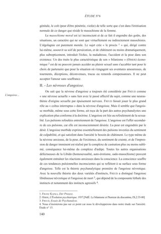 génitale, le coït (peur d'être pénétrée, violée) de telle sorte que c'est dans l'érotisation
normale de ce danger que réside le masochisme de la femme.
Le masochisme moral est ici inconscient et de ce fait il engendre des goûts, des
situations, un caractère qui ne sont que virtuellement ou indirectement masochistes.
L'algolagnie est purement morale. Le sujet crée « le procès 1 » qui, dirigé contre
lui-même, assouvit sa soif de persécution, et de châtiment ou moins dramatiquement,
plus subrepticement, introduit l'échec, la maladresse, l'accident et la peur dans son
existence. Un des traits le plus caractéristique de son « bilanisme » (ODIER) écono-
mique 2 est de ne pouvoir jamais accéder au plaisir sexuel sans s'accabler tant pour le
choix de partenaire que pour la situation où s'engagent ses aventures amoureuses, de
tourments, déceptions, déconvenues, tracas ou remords compensateurs. Il ne peut
accepter l'amour sans souffrance.
II. - Les névroses d'angoisse.
On sait que la névrose d'angoisse a toujours été considérée par FREUD comme
« une névrose actuelle » sans lien avec le passé affectif du sujet, comme une neuras-
thénie d'origine sexuelle par épuisement nerveux. FREUD faisait jouer le plus grand
rôle au « coïtus interruptus » dans la névrose d'angoisse. Mais il semble que l'angois-
se morbide, même sous cette forme, ait reçu de la part des autres psychanalystes une
explication plus conforme à la doctrine. L'angoisse est liée au refoulement de la sexua-
lité. Les pulsions refoulées entretiennent de l'angoisse. L'angoisse est l'effet secondai-
re de ces pulsions, car elle est inconsciemment désirée. La peur est engendrée par le
désir. L'angoisse morbide exprime essentiellement des pulsions investies du sentiment
de culpabilité, et qui satisfont dans l'anxiété le besoin de châtiment. Le type même de
la névrose anxieuse, de la peur, de l'existence, du sentiment de crainte, et de l'impres-
sion de danger imminent est réalisé par le complexe de castration plus ou moins subli-
mé, conséquence lui-même du complexe d'œdipe. Toutes les autres organisations
défectueuses de la Libido (homosexualité, auto-érotisme, sado-masochisme) peuvent
également entraîner les réactions anxieuses dans la conscience. La conscience souffre
de ces tendances pulsionnelles inconscientes qui se reflètent à sa surface sous forme
d'angoisse. Telle est la théorie psychanalytique première de l'angoisse névrotique.
Avec la nouvelle théorie des deux variétés d'instincts, FREUD a distingué l'angoisse
libidineuse névrotique et l'angoisse de mort 3, qui dépend de la composante léthale des
instincts et notamment des instincts agressifs 4.
1. FRANZ KAFKA, Der Prozesz.
2. ODIER, L'Évolution psychiatrique, 1937.[NdÉ: Le bilanisme et l'horreur du discontinu, IX,2:35-80]
3. FREUD, Essais de Psychanalyse.
4. Nous n'insisterons pas sur ce point car nous le développerons dans notre étude sur l'anxiété.
Étude n° 15.
ÉTUDE N°6
L'angoisse…
140
 