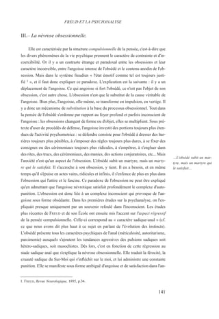 III.– La névrose obsessionnelle.
Elle est caractérisée par la structure compulsionnelle de la pensée, c'est-à-dire que
les divers phénomènes de la vie psychique prennent le caractère de contrainte et d'in-
coercibilité. Or il y a un contraste étrange et paradoxal entre les obsessions et leur
caractère incoercible, entre l'angoisse intense de l'obsédé et le contenu anodin de l'ob-
session. Mais dans le système freudien « l'état émotif comme tel est toujours justi-
fié 1 », et il faut donc expliquer ce paradoxe. L'explication est la suivante : il y a un
déplacement de l'angoisse. Ce qui angoisse si fort l'obsédé, ce n'est pas l'objet de son
obsession, c'est autre chose. L'obsession n'est que le substitut de la cause véritable de
l'angoisse. Bien plus, l'angoisse, elle-même, se transforme en impulsion, en vertige. Il
y a donc un mécanisme de substitution à la base du processus obsessionnel. Tout dans
la pensée de l'obsédé s'ordonne par rapport au foyer profond et parfois inconscient de
l'angoisse : les obsessions changent de forme ou d'objet, elles se multiplient. Sous pré-
texte d'user de procédés de défense, l'angoisse investit des portions toujours plus éten-
dues de l'activité psychomotrice : se défendre consiste pour l'obsédé à dresser des bar-
rières toujours plus pénibles, à s'imposer des règles toujours plus dures, à se fixer des
consignes ou des cérémoniaux toujours plus ridicules, à s'empêtrer, à s'engluer dans
des rites, des trucs, des cérémoniaux, des manies, des actions conjuratoires, etc... Mais
l'anxiété n'est qu'un aspect de l'obsession. L'obsédé subit un martyre, mais un marty-
re qui le satisfait. Il s'accroche à son obsession, y tient. Il en a besoin, et en même
temps qu'il s'épuise en actes vains, ridicules et infinis, il s'enfonce de plus en plus dans
l'obsession qui l'attire et le fascine. Ce paradoxe de l'obsession ne peut être expliqué
qu'en admettant que l'angoisse névrotique satisfait profondément le complexe d'auto-
punition. L'obsession est donc liée à un complexe inconscient qui provoque de l'an-
goisse sous forme obsédante. Dans les premières études sur la psychanalyse, on l'ex-
pliquait presque uniquement par un souvenir refoulé dans l'inconscient. Les études
plus récentes de FREUD et de son École ont ensuite mis l'accent sur l'aspect régressif
de la pensée compulsionnelle. Celle-ci correspond au « caractère sadique-anal » (cf.
ce que nous avons dit plus haut à ce sujet en parlant de l'évolution des instincts).
L'obsédé présente tous les caractères psychiques de l'anal (méticulosité, autoritarisme,
parcimonie) auxquels s'ajoutent les tendances agressives des pulsions sadiques soit
hétéro-sadiques, soit masochistes. Dès lors, c'est en fonction de cette régression au
stade sadique anal que s'explique la névrose obsessionnelle. Elle traduit la férocité, la
cruauté sadique du Sur-Moi qui s'infléchit sur le moi, et lui administre une constante
punition. Elle se manifeste sous forme ambiguë d'angoisse et de satisfaction dans l'an-
1. FREUD, Revue Neurologique, 1895, p.34.
FREUD ET LA PSYCHANALYSE
…L'obsédé subit un mar-
tyre, mais un martyre qui
le satisfait…
141
 