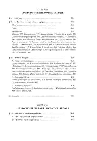 ÉTUDE N°24
CONFUSION ET DÉLIRE CONFUSO-ONIRIQUE
§ I. – Historique . . . . . . . . . . . . . . . . . . . . . . . . . . . . . . . . . . . . . . . 326
§ II. – La Psychose confuso-onirique typique . . . . . . . .. . . . . . . . . 334
Observations . . . . . . . . . . . . . . . . . . . . . . . . . . . . . . . . . . 334
Début . . . . . . . . . . . . . . . . . . . . . . . . . . . . . . . . . . . . . . . . 336
Période d'état . . . . . . . . . . . . . . . . . . . . . . . . . . . . . . . . . . 336
Mimique, 337. Comportement, 337. Analyse clinique : Trouble de la pensée, 339.
Désorientation temporo-spatiale, 342. Obnubilation de la conscience, 344. Perplexité,
345. Troubles de la mémoire et fausses reconnaissances, 347. Le délire onirique, 349.
Analyse structurale. 1°) Structure négative. Indifférenciation des processus psy-
chiques, 357. Obnubilation, 357. Désorientation, 358. 2°) Structure positive. Intensité
du délire onirique, 359. Extraréalité du délire onirique, 360. Projection affective dans
l'imaginaire onirique, 361. État physique et physio-pathologique de la confusion men-
tale, 362. Pronostic, 368.
§ III. – Formes cliniques . . . . . . . . . . . . . . . . . . . . . . . . . . . . . . . . . . . . 369
A.–Formes symptomatiques . . . . . . . . . . . . . . . . . . . . . . . . . . 369
Forme stuporeuse, 369. Confusion hallucinatoire, 370. Syndrome de Korsakoff, 371.
(Historique, 371. Description clinique, 374. Formes cliniques, 378. Psychopathologie,
387. Anatomophysiopathologie, 390). Délire aigu, 396. (Historique, 396. La notion
d'encéphalite psychosique azotémique, 398, Conditions étiologiques, 399. Description
clinique, 401. Anatomo-physio-pathologie, 407). Stupeur et formes catatoniques, 413.
B.– Formes évolutives . . . . . . . . . . . . . . . . . . . . . . . . . . . . . . . . 414
Formes périodiques ou récidivantes, 414. Formes chroniques démentielles, 416.
Formes chroniques délirantes, 417.
C.– Formes étiologiques . . . . . . . . . . . . . . . . . . . . . . . . . . . . . . . 419
Confusions alcooliques, 420. Confusions puerpérales, 422. Confusions émotionnelles,
423. Délires fébriles, 425.
Bibliographie . . . . . . . . . . . . . . . . . . . . . . . . . . . . . . . . . . . . . . . . . . . . . 428
ÉTUDE N° 25
LES PSYCHOSES PÉRIODIQUES MANIACO-DÉPRESSIVES
§ I. – Historique et problèmes généraux . . . . . . . . . . . . . . . . . . . . . . . 430
1°) – De l'Antiquité aux temps modernes . . . . . . . . . . . . . . . . 430
2°) – L'entité « psychose périodique » . . . . . . . . . . . . . . . . . . 431
 