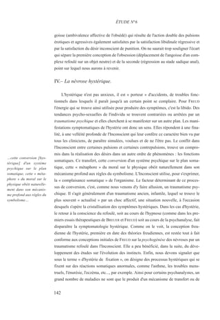 goisse (ambivalence affective de l'obsédé) qui résulte de l'action double des pulsions
érotiques et agressives également satisfaites par la satisfaction libidinale régressive et
par la satisfaction du désir inconscient de punition. On ne saurait trop souligner l'écart
qui sépare la première conception de l'obsession (déplacement de l'angoisse d'un com-
plexe refoulé sur un objet neutre) et de la seconde (régression au stade sadique anal),
point sur lequel nous aurons à revenir.
IV.– La névrose hystérique.
L'hystérique n'est pas anxieux, il est « porteur » d'accidents, de troubles fonc-
tionnels dans lesquels il paraît jusqu'à un certain point se complaire. Pour FREUD
l'énergie qui se trouve ainsi utilisée pour produire des symptômes, c'est la libido. Des
tendances psycho-sexuelles de l'individu se trouvent contrariées ou arrêtées par un
traumatisme psychique et elles cherchent à se manifester sur un autre plan. Les mani-
festations symptomatiques de l'hystérie ont donc un sens. Elles répondent à une fina-
lité, à une velléité profonde de l'Inconscient qui leur confère ce caractère bien vu par
tous les cliniciens, de paraître simulées, voulues et de ne l'être pas. Le conflit dans
l'Inconscient entre certaines pulsions et certaines contrepulsions, trouve un compro-
mis dans la réalisation des désirs dans un autre ordre de phénomènes : les fonctions
somatiques. Ce transfert, cette conversion d'un système psychique sur le plan soma-
tique, cette « métaphore » du moral sur le physique obéit naturellement dans son
mécanisme profond aux règles du symbolisme. L'Inconscient utilise, pour s'exprimer,
la « complaisance somatique » de l'organisme. Le facteur déterminant de ce proces-
sus de conversion, c'est, comme nous venons d'y faire allusion, un traumatisme psy-
chique. Il s'agit généralement d'un traumatisme ancien, infantile, lequel se trouve le
plus souvent « actualisé » par un choc affectif, une situation nouvelle, à l'occasion
desquels s'opère la cristallisation des symptômes hystériques. Dans les cas d'hystérie,
le retour à la conscience du refoulé, soit au cours de l'hypnose (comme dans les pre-
miers essais thérapeutiques de BREUER et FREUD) soit au cours de la psychanalyse, fait
disparaître la symptomatologie hystérique. Comme on le voit, la conception freu-
dienne de l'hystérie, première en date des théories freudiennes, est restée tout à fait
conforme aux conceptions initiales de FREUD sur la psychogénèse des névroses par un
traumatisme refoulé dans l'Inconscient. Elle a peu bénéficié, dans la suite, du déve-
loppement des études sur l'évolution des instincts. Enfin, nous devons signaler que
sous le terme « d'hystérie de fixation », on désigne des processus hystériques qui se
fixent sur des réactions somatiques anormales, comme l'asthme, les troubles mens-
truels, l'énurésie, l'eczéma, etc..., par exemple. Ainsi pour certains psychanalystes, un
grand nombre de maladies ne sont que le produit d'un mécanisme de transfert ou de
ÉTUDE N°6
…cette conversion [hys-
térique] d'un système
psychique sur le plan
somatique, cette « méta-
phore » du moral sur le
physique obéit naturelle-
ment dans son mécanis-
me profond aux règles du
symbolisme…
142
 