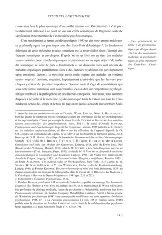 conversion 1sur le plan somatique d'un conflit inconscient. PARCHEMINEY 2 s'est par-
ticulièrement intéressé à ce point de vue aux effets somatiques de l'hypnose, sorte de
vérification expérimentale de l'expressivité psychosomatique.
C'est précisément ce terme qui désigne depuis 1943 un des mouvements médicaux
et psychanalytiques les plus importants des États-Unis d'Amérique 3. Le fondement
théorique de cette médecine psycho-somatique est la réversibilité sinon l'identité des
facteurs somatiques et psychiques. D'après WEISS et ENGLISH un tiers des malades
venus consulter pour troubles organiques ne présentent aucun signe objectif de mala-
die somatique, ce sont de purs « fonctionnels », un deuxième tiers sont atteints de
maladies organiques partiellement liées à des facteurs psychiques (in part dependent
upon emotional factors), la troisième partie enfin étaient des malades du système
neuro- végétatif (asthme, migraine, hypertension) c'est-à-dire que les facteurs psy-
chiques y étaient de première importance. Somme toute il s'agit de constatations qui
sous cette forme statistique sont assez banales, c'est-à-dire sur l'importance psychogé-
nétique attribuée à la pathogénèse de ces diverses catégories. Pour nous, nous sommes
disposés à accorder à la médecine psycho-somatique toute la valeur que tous les vrais
médecins de tous les temps et de tous les pays n'ont jamais cessé de leur attribuer. Mais
1. Avant les travaux américains récents de DUNBAR, WEISS, ENGLISH, JAMES, L. HALLIDAY, etc.,
bien des études de médecine psycho-somatique avaient été entreprises par les psychothérapeutes
et les psychanalystes. Citons par exemple le vieux livre de DÉJÉRINE et GAUCKLER, Les manifes-
tations fonctionnelles des psychonévroses, Paris, 1911 ; le traité d'Oswald SCHWARZ,
Psychogenese und Psychotherapie körperlicher Symptome, Vienne, 1925 (articles de L. BRAUN
sur les maladies cardio-vasculaires, de HEYER sur les affections de l'appareil digestif, de G.
STRAUSBERG sur les maladies de la peau, de A. MEYER sur les troubles de l'appareil génital, etc.);
l'ouvrage de G. R. HEYER, Das körperlich-seelische Zusammenwirken in den Lebensvorgänge,
Munich, 1925 ; celui de T. BRUGSCH, CURT ELZE, L. R. GROTE, E. LIEK et W. MAYER GROSS,
Grundlagen und Ziele der Medizin der Gegenwart, Leipzig, 1928; celui de Erwin LIEK, Das
Wunder in der Heilkunde, Munich, 1930; celui de W. STECKEL, « Les états d'angoisse nerveux et
leur traitement » (Trad. française, Payot, 1930) ; celui de W. H. VON WYSS, Körperlich-seelische
Zusammenhängen in Gesundheit und Krankheit, Leipzig, 1931 ; de Viktor VON WEIZSACKER,
Aerztliche Fragen, Leipzig, 1933 ; de PIZARRO CRESPO, Alergias y anafylaxias, Rosario, 1935 ;
de Franz ALEXANDER, The medical value of Psychoanalysis, New-York, 1936 ; celui de R.
SIEBECK, H. SCHULTZ-HENCKE et V. VON WEIZSACKER, Ueber seelische Krankheitentstehung,
Leipzig, 1939; de Forster KENNEDY, The interrelationship of mind and body, Baltimore, 1939 ; et
d'autres encore dont on trouvera la bibliographie dans le travail de H. DELGADO, La Medicina y
la Psicologia, « Revista de Neuro-Psiquiatria », 1945 (pp. 251 et 252).
2. PARCHEMINEY, Évolution Psychiatrique, 1932.
3. Flanders DUNBAR, professeur à l'Université de Columbia, a publié son ouvrage Psychosomatic
Diagnosis (éd. Hoelner à New-York et Londres) en 1943 et la même année, E. WEISS et ENGLISH,
l'un professeur de clinique médicale, l'autre de psychiatrie à Philadelphie, publièrent leur livre
Psychosomatic Medicine (éd. Sanders Company, Philadelphie, Londres). NACHT a fait au groupe
de l'Évolution psychiatrique (1947) une remarquable conférence sur cette question (Évolution
psychiatrique, 1948, n° 1). La Patologia psicosomatica (1 vol., 788 p. Buenos Aires, 1948)
publiée sous la direction de Arnoldo RASKOVSKY est le fruit de la collaboration des psychana-
lystes argentins. (cf. plus haut notre Étude n° 4, p.78 et 79).
FREUD ET LA PSYCHANALYSE
…C'est précisément ce
terme ( de psychosoma-
tique) qui désigne depuis
1943 un des mouvements
médicaux et psychanaly-
tiques les plus importants
des États-Unis d'Amé-
rique …
143
 