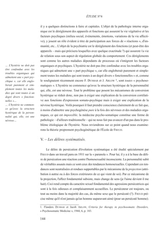 il y a quelques distinctions à faire et capitales. L'objet de la pathologie interne orga-
nique est le dérèglement des appareils et fonctions qui assurent la vie végétative et les
facteurs psychiques (milieu social, événements, émotions, variations de la vie affecti-
ve), y jouent un rôle évident à titre de participation aux forces de « réactions », d'im-
munité, etc... L'objet de la psychiatrie est le dérèglement des fonctions (et peut-être des
appareils – mais qui précisera lesquelles avec quelque exactitude ?) qui assurent 1a vie
de relation sous son aspect de régulation globale du comportement. Ces dérèglements
sont comme les autres maladies dépendants de processus où s'intègrent les facteurs
organiques et psychiques. L'hystérie ne doit pas être confondue avec les troubles orga-
niques qui admettent une « part psychique », car elle engloberait purement et simple-
ment toutes les maladies qui sont toutes à un degré divers « fonctionnelles » et, comme
le soulignaient récemment encore F. DUNBAR et J. ARLOW 1, sont toutes « psychoso-
matiques ». L'hystérie ne commence qu'avec la structure hystérique de la personnalité
qui, elle, est une névrose. Tout le problème que posent les mécanismes de conversion
hystérique se réduit donc, non pas à exiger une explication de la conversion corrélati-
ve aux fonctions d'expression somato-psychique mais à exiger une explication de la
névrose hystérique. Voilà pourquoi il faut prendre conscience clairement de ce fait que,
à moins d'admettre une psychogénèse pure à la fois des névroses et des maladies orga-
niques, ce qui est impossible, la médecine psycho-somatique constitue une forme de
pathologie – d'ailleurs traditionnelle – qui ne nous fait pas avancer d'un pas dans le pro-
blème étiologique de l'hystérie. Nous reviendrons sur ce point quand nous examine-
rons la théorie proprement psychogénétique de l'École de FREUD.
V. – Les délires systématisés.
Le délire de persécution d'évolution systématique a été étudié spécialement par
FREUD dans un travail paru en 1911 sur la « paranoïa ». Pour lui, il y a à la base du déli-
re de persécution une réaction contre l'homosexualité inconsciente. La personnalité subit
de véritables assauts mais ce sont ceux des tendances homosexuelles. Cependant ces ten-
dances sont neutralisées et rendues supportables par le mécanisme de la projection (attri-
bution à autrui ou à des forces extérieures de ce qui vient de soi). Par ce mécanisme de
la projection, l'affect fondamental subsiste, mais change de sens (je l'aime devient il me
hait). Ceci rend compte du caractère sexuel fondamental des agressions persécutrices qui
sont à la fois odieuses et complaisamment accueillies. Le persécuteur est toujours, ou
tout au moins dans la majorité des cas, du même sexe que le persécuté (?). FREUD pré-
cise même qu'il n'est jamais qu'un homme auparavant aimé (pour un persécuté homme).
1. Flanders DUNBAR et Jacob ARLOW, Criteria for therapy in psychosomatic Disorders,
« Psychosomatic Medicine », 1944, 6, p. 183.
ÉTUDE N°6
… L'hystérie ne doit pas
être confondue avec les
troubles organiques qui
admettent une « part psy-
chique », car elle englo-
berait purement et sim-
plement toutes les mala-
dies qui sont toutes à un
degré divers « fonction-
nelles »…
… L'hystérie ne commen-
ce qu'avec la structure
hystérique de la person-
nalité qui, elle, est une
névrose…
144
 