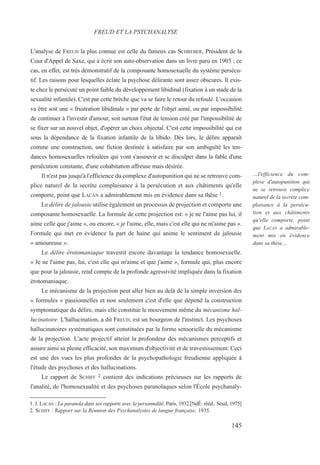 L'analyse de FREUD la plus connue est celle du fameux cas SCHREBER, Président de la
Cour d'Appel de Saxe, qui a écrit son auto-observation dans un livre paru en 1903 ; ce
cas, en effet, est très démonstratif de la composante homosexuelle du système persécu-
tif. Les raisons pour lesquelles éclate la psychose délirante sont assez obscures. Il exis-
te chez le persécuté un point faible du développement libidinal (fixation à un stade de la
sexualité infantile). C'est par cette brèche que va se faire le retour du refoulé. L'occasion
va être soit une « frustration libidinale » par perte de l'objet aimé, ou par impossibilité
de continuer à l'investir d'amour, soit surtout l'état de tension créé par l'impossibilité de
se fixer sur un nouvel objet, d'opérer un choix objectal. C'est cette impossibilité qui est
sous la dépendance de la fixation infantile de la libido. Dès lors, le délire apparaît
comme une construction, une fiction destinée à satisfaire par son ambiguïté les ten-
dances homosexuelles refoulées qui vont s'assouvir et se disculper dans la fable d'une
persécution constante, d'une cohabitation affreuse mais désirée.
Il n'est pas jusqu'à l'efficience du complexe d'autopunition qui ne se retrouve com-
plice naturel de la secrète complaisance à la persécution et aux châtiments qu'elle
comporte, point que LACAN a admirablement mis en évidence dans sa thèse 1.
Le délire de jalousie utilise également un processus de projection et comporte une
composante homosexuelle. La formule de cette projection est: « je ne l'aime pas lui, il
aime celle que j'aime », ou encore, « je l'aime, elle, mais c'est elle qui ne m'aime pas ».
Formule qui met en évidence la part de haine qui anime le sentiment de jalousie
« amoureuse ».
Le délire érotomaniaque travestit encore davantage la tendance homosexuelle.
« Je ne l'aime pas, lui, c'est elle qui m'aime et que j'aime », formule qui, plus encore
que pour la jalousie, rend compte de la profonde agressivité impliquée dans la fixation
érotomaniaque.
Le mécanisme de la projection peut aller bien au delà de la simple inversion des
« formules » passionnelles et non seulement c'est d'elle que dépend la construction
symptomatique du délire, mais elle constitue le mouvement même du mécanisme hal-
lucinatoire. L'hallucination, a dit FREUD, est un bourgeon de l'instinct. Les psychoses
hallucinatoires systématiques sont constituées par la forme sensorielle du mécanisme
de la projection. L'acte projectif atteint la profondeur des mécanismes perceptifs et
assure ainsi sa pleine efficacité, son maximum d'objectivité et de travestissement. Ceci
est une des vues les plus profondes de la psychopathologie freudienne appliquée à
l'étude des psychoses et des hallucinations.
Le rapport de SCHIFF 2 contient des indications précieuses sur les rapports de
l'analité, de l'homosexualité et des psychoses paranoïaques selon l'École psychanaly-
1. J. LACAN : La paranoïa dans ses rapports avec la personnalité, Paris, 1932.[NdÉ: rééd.: Seuil, 1975]
2. SCHIFF : Rapport sur la Réunion des Psychanalystes de langue française, 1935.
FREUD ET LA PSYCHANALYSE
…l'efficience du com-
plexe d'autopunition qui
ne se retrouve complice
naturel de la secrète com-
plaisance à la persécu-
tion et aux châtiments
qu'elle comporte, point
que LACAN a admirable-
ment mis en évidence
dans sa thèse…
145
 