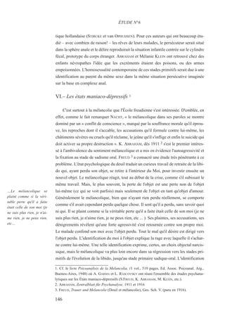 tique hollandaise (STIRCKE et van OPHUIJSEN). Pour ces auteurs qui ont beaucoup étu-
dié – avec combien de raison! – les rêves de leurs malades, le persécuteur serait situé
dans la sphère anale et le délire reproduirait la situation infantile centrée sur le cylindre
fécal, prototype du corps étranger. ABRAHAM et Mélanie KLEIN ont retrouvé chez des
enfants névropathes l'idée que les excréments étaient des poisons, ou des armes
empoisonnées. L'homosexualité contemporaine de ces stades primitifs serait due à une
identification au parent du même sexe dans la même situation persécutive imaginée
sur la base en complexe anal.
VI.– Les états maniaco-dépressifs 1
C'est surtout à la mélancolie que l'École freudienne s'est intéressée. D'emblée, en
effet, comme le fait remarquer NACHT, « le mélancolique dans ses paroles se montre
dominé par un « conflit de conscience », marqué par la souffrance morale qu'il éprou-
ve, les reproches dont il s'accable, les accusations qu'il formule contre lui-même, les
châtiments sévères ou cruels qu'il réclame, le jeûne qu'il s'inflige et enfin le suicide qui
doit activer sa propre destruction ». K. ABRAHAM, dès 1911 2 s'est le premier intéres-
sé à l'ambivalence du sentiment mélancolique et a mis en évidence l'autoagressivité et
la fixation au stade de sadisme oral. FREUD 3 a consacré une étude très pénétrante à ce
problème. L'état psychologique du deuil traduit un curieux travail de retraite de la libi-
do qui, ayant perdu son objet, se retire à l'intérieur du Moi, pour investir ensuite un
nouvel objet. Le mélancolique réagit, tout au début de la crise, comme s'il subissait le
même travail. Mais, le plus souvent, la perte de l'objet est une perte non de l'objet
lui-même (ce qui se voit parfois) mais seulement de l'objet en tant qu'objet d'amour.
Généralement le mélancolique, bien que n'ayant rien perdu réellement, se comporte
comme s'il avait cependant perdu quelque chose. Il sent qu'il a perdu, sans savoir quoi
ni qui. Il se plaint comme si la véritable perte qu'il a faite était celle de son moi (je ne
suis plus rien, je n'aime rien, je ne peux rien, etc ... ). Ses plaintes, ses accusations, ses
dénigrements révèlent qu'une forte agressivité s'est retournée contre son propre moi.
Le malade confond son moi avec l'objet perdu. Tout le mal qu'il désire est dirigé vers
l'objet perdu. L'identification du moi à l'objet explique la rage avec laquelle il s'achar-
ne contre lui-même. Une telle identification exprime, certes, un choix objectal narcis-
sique, mais le mélancolique va plus loin encore dans sa régression vers les stades pri-
mitifs de l'évolution de la libido, jusqu'au stade primaire sadique-oral. L'identification
1. Cf. le livre Psicoanalisis de la Melancolia, (1 vol., 519 pages, Ed. Assoc. Psicoanal. Arg.,
Buenos-Aires, 1948) où A. GARMA et L. RASCOVSKY ont réuni l'ensemble des études psychana-
lytiques sur les États maniaco-dépressifs (S.FREUD, K. ABRAHAM, M. KLEIN, etc.).
2. ABRAHAM, Zentralblatt für Psychanalyse, 1911 et 1916
3. FREUD, Trauer und Melancolie (Deuil et mélancolie), Ges. Sch. V. (paru en 1916).
ÉTUDE N°6
…Le mélancolique se
plaint comme si la véri-
table perte qu'il a faite
était celle de son moi (je
ne suis plus rien, je n'ai-
me rien, je ne peux rien,
etc…
146
 