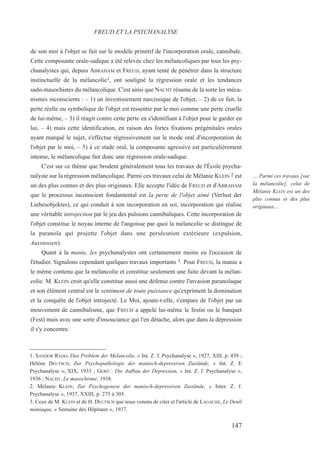 de son moi à l'objet se fait sur le modèle primitif de l'incorporation orale, cannibale.
Cette composante orale-sadique a été relevée chez les mélancoliques par tous les psy-
chanalystes qui, depuis ABRAHAM et FREUD, ayant tenté de pénétrer dans la structure
instinctuelle de la mélancolie1, ont souligné la régression orale et les tendances
sado-masochistes du mélancolique. C'est ainsi que NACHT résume de la sorte les méca-
nismes inconscients : – 1) un investissement narcissique de l'objet, – 2) de ce fait, la
perte réelle ou symbolique de l'objet est ressentie par le moi comme une perte cruelle
de lui-même, – 3) il réagit contre cette perte en s'identifiant à l'objet pour le garder en
lui, – 4) mais cette identification, en raison des fortes fixations prégénitales orales
ayant marqué le sujet, s'effectue régressivement sur le mode oral d'incorporation de
l'objet par le moi, – 5) à ce stade oral, la composante agressive est particulièrement
intense, le mélancolique fait donc une régression orale-sadique.
C'est sur ce thème que brodent généralement tous les travaux de l'École psycha-
nalyste sur la régression mélancolique. Parmi ces travaux celui de Mélanie KLEIN 2 est
un des plus connus et des plus originaux. Elle accepte l'idée de FREUD et d'ABRAHAM
que le processus inconscient fondamental est la perte de l'objet aimé (Verlust der
Liebesobjektes), ce qui conduit à son incorporation en soi, incorporation qui réalise
une véritable introjection par le jeu des pulsions cannibaliques. Cette incorporation de
l'objet constitue le noyau interne de l'angoisse par quoi la mélancolie se distingue de
la paranoïa qui projette l'objet dans une persécution extérieure (expulsion,
Ausstossen).
Quant à la manie, les psychanalystes ont certainement moins eu l'occasion de
l'étudier. Signalons cependant quelques travaux importants 3. Pour FREUD, la manie a
le même contenu que la mélancolie et constitue seulement une fuite devant la mélan-
colie. M. KLEIN croit qu'elle constitue aussi une défense contre l'invasion paranoïaque
et son élément central est le sentiment de toute puissance qu'expriment la domination
et la conquête de l'objet introjecté. Le Moi, ajoute-t-elle, s'empare de l'objet par un
mouvement de cannibalisme, que FREUD a appelé lui-même le festin ou le banquet
(Fest) mais avec une sorte d'insouciance qui l'en détache, alors que dans la dépression
il s'y concentre.
1. SANDOR RADO, Das Problem der Melancolie, « Int. Z. f. Psychanalyse », 1927, XIII, p. 439 ;
Hélène DEUTSCH, Zur Psychopathologie der manisch-depressiven Zustände, « Int. Z. E
Psychanalyse », XIX, 1933 ; GERÖ : Die Aufbau der Depression, « Int. Z. f. Psychanalyse »,
1936 ; NACHT, Le masochisme, 1938.
2. Mélanie KLEIN, Zur Psychogenese der manisch-depressiven Zustände, « Inter. Z. f.
Psychanalyse », 1937, XXIII, p. 275 à 305.
3. Ceux de M. KLEIN et de H. DEUTSCH que nous venons de citer et l'article de LAGACHE, Le Deuil
maniaque, « Semaine des Hôpitaux », 1937.
FREUD ET LA PSYCHANALYSE
… Parmi ces travaux [sur
la mélancolie], celui de
Mélanie KLEIN est un des
plus connus et des plus
originaux…
147
 
