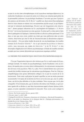un peu le cas des états schizophréniques et de la psychose maniaque-dépressive), les
recherches freudiennes ont essayé de mettre en évidence une structure particulière de
la personnalité conforme à la psychologie freudienne. C'est ainsi que pour l'épilepsie
des analyses ont été tentées. Ed. H. REEDE 1 a publié une observation d'une épileptique
dont les crises étaient en relation avec un traumatisme psycho-sexuel, et qui disparu-
rent par le traitement psychanalytique. DALBIEZ qui cite longuement cette observa-
tion 2 , donne quelques indications sur la « psychogénèse de l'épilepsie ». E. PICHON
RIVIÈRE 3 est revenu récemment sur cette question. Il estime qu'il y a deux parts à faire
dans la pathogénie de l'épilepsie, l'atteinte du Moi et celle du système pulsionnel. C'est
dans ce sens que nous avons conduit une étude que nous publierons dans un autre
volume, observation qui situe le rôle de l'inconscient dans le déroulement crépuscu-
laire comitial. – On a pu même étudier du point de vue psychanalytique, les troubles
mentaux de la Paralysie Générale 4 . En ce qui concerne les psychoses et démence
séniles, nous renvoyons aux études de JERGELSMA 5 et de W. SCHEID 6, à titre
d'exemples d'application de la théorie psychanalytique à l'étude des troubles mentaux
acceptés par tous comme déterminés par un processus organique cérébral.
LA THÉORIE PSYCHOGÉNÉTIQUE DES ÉTATS PSYCHOPATHOLOGIQUES
C'est par l'organisation répressive des instincts que FREUD rend compte de la psy-
chologie normale. En matière de psychopathologie, l'école freudienne a mis en évi-
dence, de manière plus ou moins claire et démonstrative, les mécanismes inconscients
des névroses et des psychoses. Mais il y a plus. FREUD entend donner une explication
causale des troubles mentaux par les mécanismes psychologiques. Pour lui, l'état psy-
chopathologique n'est qu'une déformation infligée à la vie par les ressorts de la vie
inconsciente. Toute autre explication lui paraît superflue ou tout au moins purement
occasionnelle. Cet aspect de la doctrine de FREUD est un de ceux qui, avec le symbo-
lisme, ont été les plus défendus et les plus combattus. Nous croyons que c'est le plus
critiquable. Il l'est d'autant plus, que la doctrine elle-même reste flottante, et qu'à cer-
tains égards elle se dérobe et, sans faire trop nettement appel à d'autre facteurs étiolo-
giques, en pose cependant constamment la nécessité. Nous avons assez souligné la
1. REEDE, The Psycho-analytic Review, janvier 1922.
2. DALBIEZ, tome 1, p. 467 à 480.
3. Enrique PICHON RIVIÈRE, Patogenia y dinamismos de la Epilepsia, « Revista de Psicoanalisis »,
1945, et son article Los dinamismos de la Epilepsia dans la « Patologia psicosomatica » de
Arnoldo RASCOVSKY, Buenos-Aires, 1948.
4. JOLLOS et FERENCZI, 1 Vol., 1922.
5. JERGELSMA, Zeitsch. f. d. g. Neuro, 1931, 135, p. 657.
6. W. SCHEID, Zeirsch. f, d. g. Neuro, 1933, 141 p. 437.
FREUD ET LA PSYCHANALYSE
…pour l'épilepsie des
analyses ont été tentées.
Ed. H. REEDE a publié une
observation d'une épilep-
tique dont les crises
étaient en relation avec
un traumatisme psycho-
sexuel, et qui disparurent
par le traitement psycha-
nalytique…
149
 
