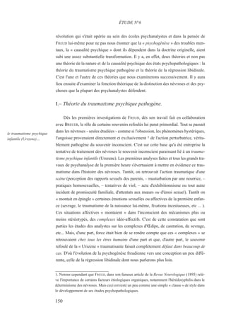 révolution qui s'était opérée au sein des écoles psychanalystes et dans la pensée de
FREUD lui-même pour ne pas nous étonner que la « psychogénèse » des troubles men-
taux, la « causalité psychique » dont ils dépendent dans la doctrine originelle, aient
subi une assez substantielle transformation. Il y a, en effet, deux théories et non pas
une théorie de la nature et de la causalité psychique des états psychopathologiques : la
théorie du traumatisme psychique pathogène et la théorie de la régression libidinale.
C'est l'une et l'autre de ces théories que nous examinerons successivement. Il y aura
lieu ensuite d'examiner la fonction théorique de la distinction des névroses et des psy-
choses que la plupart des psychanalystes défendent.
I.– Théorie du traumatisme psychique pathogène.
Dès les premières investigations de FREUD, dès son travail fait en collaboration
avec BREUER, le rôle de certains souvenirs refoulés lui parut primordial. Tout se passait
dans les névroses - seules étudiées - comme si l'obsession, les phénomènes hystériques,
l'angoisse provenaient directement et exclusivement 1 de l'action perturbatrice, vérita-
blement pathogène du souvenir inconscient. C'est sur cette base qu'a été entreprise la
tentative de traitement des névroses le souvenir inconscient paraissant lié à un trauma-
tisme psychique infantile (Urszene). Les premières analyses faites et tous les grands tra-
vaux de psychanalyse de la première heure s'évertuaient à mettre en évidence ce trau-
matisme dans l'histoire des névroses. Tantôt, on retrouvait l'action traumatique d'une
scène (perception des rapports sexuels des parents, – masturbation par une nourrice, –
pratiques homosexuelles, – tentatives de viol, – acte d'exhibitionnisme ou tout autre
incident de promiscuité familiale, d'attentats aux mœurs ou d'émoi sexuel). Tantôt on
« montait en épingle » certaines émotions sexuelles ou affectives de la première enfan-
ce (sevrage, le traumatisme de la naissance lui-même, fixations incestueuses, etc ... ).
Ces situations affectives « montaient » dans l'inconscient des mécanismes plus ou
moins stéréotypés, des complexes idéo-affectifs. C'est de cette constatation que sont
parties les études des analystes sur les complexes d'Œdipe, de castration, de sevrage,
etc... Mais, d'une part, force était bien de se rendre compte que ces « complexes » se
retrouvaient chez tous les êtres humains d'une part et que, d'autre part, le souvenir
refoulé de la « Urszene » traumatisante faisait complètement défaut dans beaucoup de
cas. D'où l'évolution de la psychogénèse freudienne vers une conception un peu diffé-
rente, celle de la régression libidinale dont nous parlerons plus loin.
1. Notons cependant que FREUD, dans son fameux article de la Revue Neurologique (1895) relè-
ve l'importance de certains facteurs étiologiques organiques, notamment l'hérédosyphilis dans le
déterminisme des névroses. Mais ceci est resté un peu comme une simple « clause » de style dans
le développement de ses études psychopathologiques.
ÉTUDE N°6
le traumatisme psychique
infantile (Urszene)…
150
 
