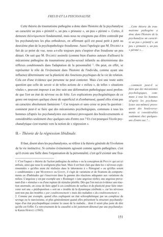 Cette théorie du traumatisme pathogène a donc dans l'histoire de la psychanalyse
un caractère un peu « primitif », un peu « primaire », un peu « périmé ». Certes, il
demeure théoriquement fondamental, mais nous ne craignons pas d'être contredit par
les psychanalystes les plus orthodoxes, en affirmant qu'il est passé petit à petit au
deuxième plan de la psychopathologie freudienne. Aussi l'apologie que M. DALBIEZ a
fait de ce point de vue, nous a-t-elle toujours paru s'inspirer d'un freudisme un peu
désuet. On sait que M. DALBIEZ assimile (comme bien d'autres auteurs d'ailleurs) le
mécanisme pathogène du traumatisme psycho-sexuel infantile au déterminisme des
réflexes conditionnels dans l'adaptation de la personnalité 1. On peut, en effet, se
représenter le rôle de l'événement dans l'histoire de l'individu, comme ayant une
influence déterminante sur la plasticité des fonctions psychiques de la vie de relation.
Cela est d'une évidence que personne ne peut contester. Mais c'est une toute autre
question que celle de savoir si de telles actions de « milieu », de telles « situations
vitales », peuvent imposer à un être sain une déformation pathologique aussi profon-
de que l'est un état de névrose ou de folie. Les explications psychogénétiques de ce
genre ont toujours quelque chose de superficiel et d'embarrassé, quand elles n'ont pas
un caractère absolument fantaisiste 2. Car toujours et sans cesse se pose la question :
comment peut-il se faire que des mécanismes psychologiques, communs à tous les
hommes (d'après les psychanalystes eux-mêmes) provoquent des bouleversements si
considérables seulement chez quelques-uns d'entre eux ? Et c'est pourquoi l'école psy-
chanalytique s'est tournée vers la notion de « régression ».
II.– Théorie de la régression libidinale.
Il faut, disent alors les psychanalystes, se référer à la théorie générale de l'évolution
de la vie instinctive. Si certains événements agissent comme agents pathogènes, c'est
qu'il existe une faille dans l'organisation de la personnalité, c'est qu'il existait une fixa-
1. C'est l'aspect « théorie de l'action pathogène du milieu » ou la conception de PAVLOV qui est ici
utilisée, ainsi que nous le soulignons plus haut. Mais il est bien clair que dans les « névroses expé-
rimentales » qu'elles aient été réalisées dans le laboratoire à « Pétrograd » ou qu'elles soient
« conditionnées » par MASERMAN ou GANTT, il s'agit de variations et de fixations de comporte-
ments ou d'habitudes qui s'inscrivent dans la gamme des réactions adéquates aux variations du
milieu. L'angoisse y est par exemple une « Realangst » (une angoisse réelle), une angoisse prove-
nant d'un « stimulus » ou d'une rupture de stimulus pénible. Dès que l'on met en évidence une réac-
tion anormale, on cesse de faire appel à ces conditions de surface et de plasticité pour faire inter-
venir soit une « prédisposition » soit un « trouble de la dynamique cérébrale », car les névroses
sont non pas des troubles « par conditionnement » mais des maladies « du conditionnement ».
2. Comme par exemple, quand elles expliquent un état schizophrénique par un complexe de
sevrage ou le narcissisme, et plus généralement quand elles présentent la structure psychanaly-
tique d'un état psychopathique comme la cause de la maladie... dont il serait plus juste de dire
qu'elle est l'effet. Ce renversement de la causalité a été justement dénoncé par une psychanalys-
te Karen HORNEY (1943).
FREUD ET LA PSYCHANALYSE
…Cette théorie du trau-
matisme pathogène a
donc dans l'histoire de la
psychanalyse un caractè-
re un peu « primitif », un
peu « primaire », un peu
« périmé »…
…comment peut-il se
faire que des mécanismes
psychologiques, com-
muns à tous les hommes
(d'après les psychana-
lystes eux-mêmes) provo-
quent des bouleverse-
ments si considérables
seulement chez quelques-
uns d'entre eux ?…
151
 
