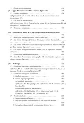 3°) – État actuel des problèmes . . . . . . . . . . . . . . . . . . . . . . . . 433
§ II. – Types d'évolution, modalités des crises et pronostic. . . . . . . . . 434
1°) – Aspects étiologiques . . . . . . . . . . . . . . . . . . . . . . . . . . . . . . . 434
a) Age de début, 434. b) Sexe, 436. c) Race, 437. d) Conditions sociales et
économiques, 437.
2°) – Les crises et leurs modalités . . . . . . . . . . . . . . . . . . . . . . . . . . 438
a) Principaux types, 438. b) Type de la crise initiale, 441. c) Durée moyenne, 441. d)
Longueur des rémissions, 443.
3°) – Pronostic à long terme . . . . . . . . . . . . . . . . . . . . . . . . . . . . . . . . 444
§ III. – Autonomie et limites de la psychose périodique maniaco-dépressive . . . . . . .
. . . . . . . . . . . . . . . . . . . . . . . . . . . . . . . . . . . . . . . . . . . . . . . . . . 446
1°) – Toute crise maniaco-dépressive est-elle récidivante? . . . . . . . . . 446
2°) – Les formes chroniques (Névroses, Délires, etc.) en font-elles partie ? . . . . . . . .
. . . . . . . . . . . . .. . . . . . . . . . . . 450
3°) – Les formes réactionnelles ou symptomatiques entrent-elles dans les cadre de la
psychose maniaco-dépressive? …. . . . . . . . . . 455
4°) – Les formes atypiques entrent-elles dans le cadre de la psychose maniaco-
dépressive… 461
5°) – L'autonomie des formes d'involution . . . . . . . .. . . . 463
6°) – Coup d'œil d'ensemble sur la nosographie et la pathologie des psychoses péri-
odiques maniaco-dépressives . . . . . . . . . . . . . 469
§ IV. – Pathologie . . . . . . . . .. . . . . . . . . . . . . . . . . . . . . . . . . . . . . . . . . 471
1°) – Conditions biologiques constitutionnelles . . . . . . . . . . . . . . . . . 471
a) Biotype, 47r. b) Lois de Mendel et psychoses maniaques-dépressivcs, 473. c) Les
jumeaux, 475. d) Le pronostic héréditaire, 477.
2°) – Conditions biologiques accidentelles . . . . . . . . . . . . 481
1. Pathologie nerveuse . . . . . . . . . . . . . . . . . . . . . . . . 481
2. Troubles organiques généraux . . . . . . . . . . . . . . . . . 487
A. Pathologie hormonale . . . . . . . . . . . . . . . . . . . 488
a) Thyroïde, 488. b) Hypophyse, 491. c) Gonades, 495. d) Surrénales, 497. e)
Pancréas, 500.
B. Fonctions organiques et homéostasie . . . . . . . . . 500
a) Protéides, 502. b) Glucides, 503. c) Métabolisme basal, 505. d)
Electrolytes, 506. d) Eau, 507. e) Cholestérol, 507.
3°) – Psychopathologie . . . . . . . . . . . . . . . . . .. . . . . . . . . . . . . . . . . . 508
1. L'homme maniaco-dépressif . . . . . . . . . . . . . 508
2. Les crises de manie et de mélancolie et leur valeur d'expression . . . . . . . . . . .
. . . . . . . . . . . . . . . . . . . . . . . . . . . . . . . . . . . . 509
3. Psychogénèse du choix de la crise maniaque-dépressive . . . . . 512
 