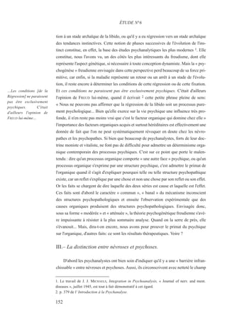 tion à un stade archaïque de la libido, ou qu'il y a eu régression vers un stade archaïque
des tendances instinctives. Cette notion de phases successives de l'évolution de l'ins-
tinct constitue, en effet, la base des études psychanalytiques les plus modernes 1. Elle
constitue, nous l'avons vu, un des côtés les plus intéressants du freudisme, dont elle
représente l'aspect génétique, si nécessaire à toute conception dynamiste. Mais la « psy-
chogénèse » freudienne envisagée dans cette perspective perd beaucoup de sa force pri-
mitive, car enfin, si la maladie représente un retour ou un arrêt à un stade de l'évolu-
tion, il reste encore à déterminer les conditions de cette régression ou de cette fixation.
Et ces conditions ne paraissent pas être exclusivement psychiques. C'était d'ailleurs
l'opinion de FREUD lui-même, quand il écrivait 2 cette petite phrase pleine de sens:
« Nous ne pouvons pas affirmer que la régression de la libido soit un processus pure-
ment psychologique... Bien qu'elle exerce sur la vie psychique une influence très pro-
fonde, il n'en reste pas moins vrai que c'est le facteur organique qui domine chez elle »
l'importance des facteurs organiques acquis et surtout héréditaires est effectivement une
donnée de fait que l'on ne peut systématiquement révoquer en doute chez les névro-
pathes et les psychopathes. Si bien que beaucoup de psychanalystes, forts de leur doc-
trine moniste et vitaliste, ne font pas de difficulté pour admettre un déterminisme orga-
nique contemporain des processus psychiques. C'est sur ce point que porte le malen-
tendu : dire qu'un processus organique comporte « une autre face » psychique, ou qu'un
processus organique s'exprime par une structure psychique, c'est admettre le primat de
l'organique quand il s'agit d'expliquer pourquoi telle ou telle structure psychopathique
existe, car un reflet s'explique par une chose et non une chose par son reflet ou son effet.
Or les faits se chargent de dire laquelle des deux séries est cause et laquelle est l'effet.
Ces faits sont d'abord le caractère « commun », « banal » du mécanisme inconscient
des structures psychopathologiques et ensuite l'observation expérimentale que des
causes organiques produisent des structures psychopathologiques. Envisagée donc,
sous sa forme « modérée » et « atténuée », la théorie psychogénétique freudienne s'avè-
re impuissante à résister à la plus sommaire analyse. Quand on la serre de près, elle
s'évanouit... Mais, dira-t-on encore, nous avons pour prouver le primat du psychique
sur l'organique, d'autres faits: ce sont les résultats thérapeutiques. Voire ?
III.– La distinction entre névroses et psychoses.
D'abord les psychanalystes ont bien soin d'indiquer qu'il y a une « barrière infran-
chissable » entre névroses et psychoses. Aussi, ils circonscrivent avec netteté le champ
1. Le travail de J. J. MICHAELS, Integration in Psychoanalysis, « Journal of nerv. and ment.
diseases », juillet 1945, est tout à fait démonstratif à cet égard.
2. p. 379 de l' Introduction à la Psychanalyse.
ÉTUDE N°6
…Les conditions [de la
Régression] ne paraissent
pas être exclusivement
psychiques. C'était
d'ailleurs l'opinion de
FREUD lui-même…
152
 