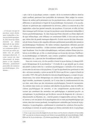 « plis » de la vie psychique, certains « nœuds » de la vie instinctivo-affective dont les
sujets souffrent, paraissent bien justiciables du traitement. Mais malgré les ressem-
blances de surface qu'ils présentent avec les psychonévroses, celles-ci en restent bien
différentes et spécialement à l'égard de la psychothérapie. Inversement, si les psycha-
nalystes ne guérissent pas complètement les névroses, celles-ci se trouvent de ce fait
rapprochées, selon leur parenté naturelle, des psychoses. Il convient, en effet, de bien
faire remarquer qu'il n'est pas vrai que les psychoses soient absolument irréductibles à
l'action psychothérapeutique. Si, dans beaucoup d'états d'anxiété ou d'états dépressifs
de type mélancolique, cette influence est certainement faible, il n'en reste pas moins
que, même chez de grands maniaques-dépressifs, il existe souvent des états obsession-
nels de formes frustes et des séquelles délirantes parfaitement justiciables des tentatives
psychothérapiques freudiennes. De même certaines organisations délirantes peuvent
être heureusement modifiées – et dans certaines conditions guéries – par la psychothé-
rapie freudienne. Avec les états schizophréniques, sauf pour certaines formes peu évo-
lutives ou de début qui, en fait, se situent presque au niveau des névroses, l'inefficaci-
té psychothérapique est habituelle, mais certains symptômes (négativisme, attitudes
catatoniques, etc...) peuvent être favorablement modifiés.
Ainsi est, à notre avis, à la fois justifié et limité le rayon d'action, le champ d'effi-
cacité thérapeutique de la psychanalyse 1. Il résulte de ce qui précède que la césure
doit plutôt se placer entre les « variations psychologiques » normales et les névroses,
et non entre les névroses et les psychoses. Ce que les psychanalystes guérissent ce sont
des « névroses normales » (selon un mot de M. ODIER que RÜMKE a repris à Zurich en
novembre 1947). Dès qu'ils abordent les états psychopathologiques, y compris les psy-
chonévroses, leur action thérapeutique est comme dans les psychoses, quoique à un
degré moindre, inconstante et partielle, car il existe dans le conditionnement de tous
ces états, autre chose que des mécanismes psychologiques, fussent-ils inconscients.
Au contraire dans toutes ces variations individuelles du psychisme, dans les différen-
ciations psychologiques du caractère, et des comportements psycho-sexuels ou
sociaux qui constituent des anomalies non pathologiques et purement psycho- ou
sociogéniques, le psychanalyste qui les décore souvent du diagnostic de « névrose »
obsessionnelle ou d'hystérie, etc... rend de grands et inappréciables services. Mais on
ne saurait y voir une preuve de la psychogénèse de ces états psychopathologiques qui
restent, dans leur essence profonde, incomplètement vulnérables par l'action de la psy-
chanalyse. La psychogénèse, conditionnant et constituant les variations d'un psychis-
me plastique et normal, ne saurait expliquer ces formes anormales de la vie psychique
1. C'est ce que nous avons développé à la Société Suisse de Psychiatrie à Zurich le 23 novembre
1947, au cours de la réunion consacrée aux limites et aux possibilités de la psychothérapie. [NdÉ:
Efficacité de la psychothérapie, L'Évolution psychiatrique 1949, XIV, 3, 1949, 289-302.]
ÉTUDE N°6
…il n'est pas vrai que les
psychoses soient absolu-
ment irréductibles à l'ac-
tion psychothérapeutique.
Si, dans beaucoup d'états
d'anxiété ou d'états
dépressifs de type mélan-
colique, cette influence
est certainement faible, il
n'en reste pas moins que,
même chez de grands
maniaques-dépressifs, il
existe souvent des états
obsessionnels de formes
frustes et des séquelles
délirantes parfaitement
justiciables des tentatives
psychothérapiques freu-
diennes…
154
 