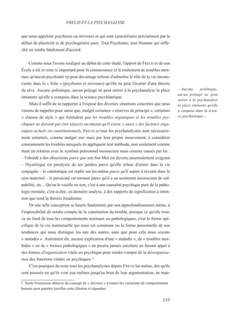 que nous appelons psychoses ou névroses et qui sont caractérisées précisément par le
défaut de plasticité et de psychogénèse pure. Tout Psychiatre, tout Homme qui réflé-
chit en tombe fatalement d'accord.
Comme nous l'avons souligné au début de cette étude, l'apport de FREUD et de son
École a été et reste si important pour la connaissance et le traitement de troubles men-
taux qu'aucun psychiatre ne peut davantage refuser d'admettre le rôle de la vie incons-
ciente dans la « folie » (psychoses et névroses) qu'elle ne peut l'écarter d'une théorie
du rêve. Aucune polémique, aucun préjugé ne peut retirer à la psychanalyse la place
éminente qu'elle a conquise dans la science psychiatrique.
Mais il suffit de se rapporter à l'exposé des diverses situations concrètes que nous
venons de rappeler pour saisir que, malgré certaines « réserves de principe », certaines
« clauses de style » qui formulent que les troubles organiques et les troubles psy-
chiques ne doivent pas être séparés ou encore qu'il existe « aussi » des facteurs orga-
niques actuels ou constitutionnels, FREUD et tous les psychanalystes sont nécessaire-
ment entraînés, comme malgré eux mais par leur propre mouvement, à considérer
constamment les troubles auxquels ils appliquent leur méthode, non seulement comme
étant en relation avec le système pulsionnel inconscient mais comme causés par lui :
– l'obsédé a des obsessions parce que son Sur-Moi est devenu anormalement exigeant
– l'hystérique est paralysée de ses jambes parce qu'elle refuse d'entrer dans la vie
conjugale – le catatonique est replié sur lui-même parce qu'il aspire à revenir dans le
sein maternel – le persécuté est terrassé parce qu'il a un sentiment inconscient de cul-
pabilité, etc... Qu'on le veuille ou non, c'est à une causalité psychique pure de la patho-
logie mentale, c'est-à-dire, en dernière analyse, à des rapports de signification à inten-
tion que tend la théorie freudienne.
Or une telle conception se heurte fatalement, par son approfondissement même, à
l'impossibilité de rendre compte de la constitution du trouble, puisque ce qu'elle trou-
ve au fond de tous les comportements normaux ou pathologiques, c'est la forme spé-
cifique de la vie instinctuelle qui nous est commune ou la forme personnelle de nos
tendances qui nous distingue les uns des autres, sans que pour cela nous soyons
« malades ». Autrement dit, aucune explication d'une « maladie », de « troubles mor-
bides » ou de « formes pathologiques » ne pourra jamais satisfaire en faisant appel à
des formes d'organisation vitale ou psychique pour rendre compte de la désorganisa-
tion des fonctions vitales ou psychiques 1.
C'est pourquoi du reste tous les psychanalystes depuis FREUD lui-même, dès qu'ils
sont poussés ou qu'ils vont eux-mêmes jusqu'au bout de leur argumentation, ne man-
1. Seule l'extension abusive du concept de « névrose » à toutes les variations de comportement
humain peut paraître justifier cette illusion si répandue.
FREUD ET LA PSYCHANALYSE
…Aucune polémique,
aucun préjugé ne peut
retirer à la psychanalyse
la place éminente qu'elle
a conquise dans la scien-
ce psychiatrique…
155
 