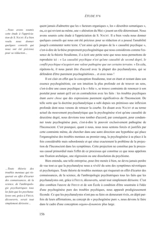 quent jamais d'admettre que les « facteurs organiques », les « désordres somatiques »,
ou, ce qui revient au même, une « altération du Moi » jouent un rôle déterminant. Nous
avons soumis cette étude à l'appréciation de S. NACHT. Il a bien voulu nous donner
quelques conseils qui nous ont été précieux pour sa rédaction et a poussé l'amabilité
jusqu'à commenter notre texte. C'est ainsi qu'à propos de la « causalité psychique »,
c'est-à-dire de la thèse proprement psychogénétique que nous considérons comme l'es-
sence de la théorie freudienne, il a écrit une petite note que nous nous permettons de
reproduire ici : « La causalité psychique n'est qu'une causalité de second degré, le
conflit psychique n'acquiert une valeur pathogène que sur certains terrains. » En cela,
répétons-le, il nous parait être d'accord avec la plupart des psychanalystes, qui se
défendent d'être purement psychogénétistes... et avec nous !
Il est clair en effet que la conception freudienne, tout en étant et restant dans son
essence psychogénétiste, car son intuition la plus profonde est de trouver un sens,
c'est-à-dire une cause psychique à la « folie », se trouve contrainte de renoncer à son
postulat pour autant qu'il est en contradiction avec les faits : les troubles psychiques
étant autre chose que des expressions purement significatives de l'Inconscient. De
telle sorte que la doctrine psychanalytique a subi depuis ses prémisses une inflexion
profonde dont nous venons de retracer la courbe. En disant avec NACHT et au terme
actuel du mouvement psychanalytique que la psychogénèse n'est qu'une causalité de
deuxième degré, nous devrions tous tomber d'accord, par conséquent, pour condam-
ner toute psychogénèse pure, c'est-à-dire le pouvoir exclusivement pathogène de
l'Inconscient. C'est pourquoi, quant à nous, nous nous sentons forcés et justifiés par
cette contrainte même, de chercher dans une autre direction une hypothèse qui place
l'organogénèse des troubles mentaux au premier rang, la psychogénèse à sa place à la
fois considérable mais subordonnée et qui situe exactement le problème de la projec-
tion de l'Inconscient dans les symptômes. Cette projection ne constitue pas le proces-
sus causal primordial mais l'effet de ce processus qui constitue ce que nous appelons
une fixation archaïque, une régression ou une dissolution du psychisme.
Bien entendu, une telle entreprise, pour être menée à bien, ne devra jamais perdre
de vue tout ce que la psychanalyse nous a révélé du sens des symptômes névrotiques
et psychotiques. Toute théorie de troubles mentaux qui risquerait en effet d'écarter des
connaissances, de la science, de l'anthropologie psychiatriques tous les faits que les
psychanalystes ont, grâce à FREUD, découverts, serait tout simplement dérisoire. C'est
dire combien l'œuvre de FREUD et de son École à condition d'être soustraite à l'idée
d'une psychogénèse pure des troubles psychiques, nous apparaît prodigieusement
féconde. Ce que les psychanalystes n'ont pas su faire en demeurant rivés, en dépit par-
fois de leurs affirmations, au concept de « psychogénèse pure », nous devons le faire
dans le cadre d'une conception organo-dynamiste plus large.
ÉTUDE N°6
…Nous avons soumis
cette étude à l'apprécia-
tion de S. NACHT. Il a bien
voulu nous donner
quelques conseils qui
nous ont été précieux
pour sa rédaction…
…Toute théorie des
troubles mentaux qui ris-
querait en effet d'écarter
des connaissances, de la
science, de l'anthropolo-
gie psychiatriques tous
les faits que les psychana-
lystes ont, grâce à FREUD,
découverts, serait tout
simplement dérisoire…
156
 
