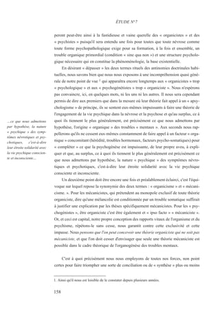 peront peut-être ainsi à la fastidieuse et vaine querelle des « organicistes » et des
« psychistes » puisqu'il sera entendu une fois pour toutes que toute névrose comme
toute forme psychopathologique exige pour sa formation, à la fois et ensemble, un
trouble organique primordial (condition « sine qua non ») et une structure psycholo-
gique nécessaire qui en constitue la phénoménologie, la base existentielle.
En désirant « dépasser » les deux termes rituels des antinomies doctrinales habi-
tuelles, nous savons bien que nous nous exposons à une incompréhension quasi géné-
rale de notre point de vue 1 qui apparaîtra encore longtemps aux « organicistes » trop
« psychologique » et aux « psychogénétistes » trop « organiciste ». Nous n'espérons
pas convaincre, ici, en quelques mots, ni les uns ni les autres. Il nous sera cependant
permis de dire aux premiers que dans la mesure où leur théorie fait appel à un « apsy-
chologisme » de principe, ils se sentent eux-mêmes impuissants à faire une théorie de
l'engagement de la vie psychique dans la névrose et la psychose et qu'au surplus, ce à
quoi ils tiennent le plus généralement, est précisément ce que nous admettons par
hypothèse, l'origine « organique » des troubles « mentaux ». Aux seconds nous rap-
pellerons qu'ils ne cessent eux-mêmes constamment de faire appel à un facteur « orga-
nique » concomitant (hérédité, troubles hormonaux, facteurs psycho-somatiques) pour
« compléter » ce que la psychogénèse est impuissante, de leur propre aveu, à expli-
quer et que, au surplus, ce à quoi ils tiennent le plus généralement est précisément ce
que nous admettons par hypothèse, la nature « psychique » des symptômes névro-
tiques et psychotiques, c'est-à-dire leur étroite solidarité avec la vie psychique
consciente et inconsciente.
Un deuxième point doit être encore une fois et préalablement éclairci, c'est l'équi-
voque sur lequel repose la synonymie des deux termes : « organicisme » et « mécani-
cisme. ». Pour les mécanicistes, qui prétendent au monopole exclusif de toute théorie
organiciste, dire qu'une mélancolie est conditionnée par un trouble somatique suffirait
à justifier une explication par les thèses spécifiquement mécanicistes. Pour les « psy-
chogénistes », être organiciste c'est être également et « ipso facto » « mécaniciste ».
Or, et ceci est capital, notre propre conception des rapports vitaux de l'organisme et du
psychisme, répétons-le sans cesse, nous garantit contre cette exclusivité et cette
impasse. Nous pensons que l'on peut concevoir une théorie organiciste qui ne soit pas
mécaniciste, et que l'on doit cesser d'envisager que seule une théorie mécaniciste est
possible dans le cadre théorique de l'organogénèse des troubles mentaux.
C'est à quoi précisément nous nous employons de toutes nos forces, non point
certes pour faire triompher une sorte de conciliation ou de « synthèse » plus ou moins
1. Ainsi qu'il nous est loisible de le constater depuis plusieurs années.
ÉTUDE N°7
…ce que nous admettons
par hypothèse, la nature
« psychique » des symp-
tômes névrotiques et psy-
chotiques, c'est-à-dire
leur étroite solidarité avec
la vie psychique conscien-
te et inconsciente…
158
 