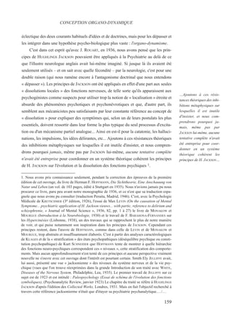 éclectique des deux courants habituels d'idées et de doctrines, mais pour les dépasser et
les intégrer dans une hypothèse psycho-biologique plus vaste : l'organo-dynamisme.
C'est dans cet esprit qu'avec J. ROUART, en 1936, nous avons pensé que les prin-
cipes de HUGHLINGS JACKSON pouvaient être appliqués à la Psychiatrie au delà de ce
que l'illustre neurologue anglais avait lui-même imaginé. Si jusque là ils avaient été
seulement utilisés – et on sait avec quelle fécondité – par la neurologie, c'est pour une
double raison (qui nous ramène encore à l'antagonisme doctrinal que nous entendons
« dépasser »). Les principes de JACKSON ont été appliqués en effet d'une part aux seules
« dissolutions locales » des fonctions nerveuses, de telle sorte qu'ils apparaissent aux
psychogénistes comme suspects pour utiliser trop la notion de « localisation » étroite et
absurde des phénomènes psychotiques et psychonévrotiques et que, d'autre part, ils
semblent aux mécanicistes peu satisfaisants par leur constante référence au concept de
« dissolution » pour expliquer des symptômes qui, selon un de leurs postulats les plus
essentiels, doivent ressortir dans leur forme la plus typique du seul processus d'excita-
tion ou d'un mécanisme partiel analogue... Ainsi en est-il pour la catatonie, les halluci-
nations, les impulsions, les idées délirantes, etc... Ajoutons à ces résistances théoriques
des inhibitions métaphysiques sur lesquelles il est inutile d'insister, et nous compren-
drons pourquoi jamais, même pas par JACKSON lui-même, aucune tentative complète
n'avait été entreprise pour coordonner en un système théorique cohérent les principes
de H. JACKSON sur l'évolution et la dissolution des fonctions psychiques 1.
1. Nous avons pris connaissance seulement, pendant la correction des épreuves de la première
édition de cet ouvrage, du livre de Herman F. HOFFMANN, Die Sichttheorie, Eine Anschauung von
Natur und Leben (un vol. de 103 pages, édité à Stuttgart en 1935). Nous n'avions jamais pu nous
procurer ce livre, paru peu avant notre monographie de 1936, et ce n'est que sa traduction espa-
gnole que nous avons pu consulter (traduction Peraita, Madrid, 1946). C'est, avec la Psychologie
Médicale de KRETSCHMER (3e édition, 1926), l'essai de Max LEVIN (On the causation of Mental
Symptome... psychiatric application of H. Jackson vieuws... with partic. reference to delirium and
schizophrenie, « Journal of Mental Science », 1936, 82, pp. 1 à 27) le livre de MONAKOW et
MOURGUE (Introduction à la Neurobiologie, 1930) et le travail de F. BARAHONA-FERNANDES sur
les Hypercinésies (Lisbonne, 1938), un des travaux qui se rapprochent le plus de notre manière
de voir, et qui puise notamment son inspiration dans les principes de JACKSON. Cependant ces
principes restent, dans l'œuvre de HOFFMANN, comme dans celle de LEVIN et de MONAKOW et
MOURGUE, trop abstraits et insuffisamment élaborés. C'est à partir des analyses caractérologiques
de KLAGES et de la « stratification » des états psychopathiques (déséquilibre psychique ou consti-
tution psychopathique) de Kurt SCHNEIDER que HOFFMANN tente de montrer à quelle hiérarchie
des fonctions neuro-psychiques correspondent ces « niveaux », cette stratification des comporte-
ments. Mais aucun approfondissement n'est tenté de ces principes et aucune perspective vraiment
nouvelle ne s'ouvre avec cet ouvrage dont l'intérêt est pourtant certain. Smith Ely JELLIFFE avait,
lui aussi, présenté une vue « jacksonienne » des niveaux du système nerveux et de la vie psy-
chique (vues que l'on trouve réexprimées dans la grande Introduction de son traité avec WHITE,
Diseases of the Nervous System, Philadelphie, Lea, 1935). Le premier travail de JELLIFFE sur ce
sujet est de 1923 et est intitulé : Paleopsychology (Essai de schéma de l'évolution des fonctions
symboliques), (Psychoanalytic Review, janvier 1923) Le chapitre du traité se réfère à HUGHLINGS
JACKSON d'après l'édition des Collected Works, Londres, 1931. Mais en fait l'objectif recherché à
travers cette référence jacksonierme n'était que d'étayer sa psychiatrie psychanalytique.…/…
CONCEPTION ORGANO-DYNAMIQUE
…Ajoutons à ces résis-
tances théoriques des inhi-
bitions métaphysiques sur
lesquelles il est inutile
d'insister, et nous com-
prendrons pourquoi ja-
mais, même pas par
JACKSON lui-même, aucune
tentative complète n'avait
été entreprise pour coor-
donner en un système
théorique cohérent les
principes de H. JACKSON…
159
 