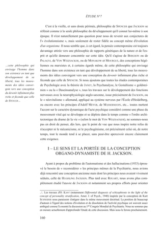 C'est à la vieille, et sans doute périmée, philosophie de SPENCER que JACKSON se
référait comme à la seule philosophie du développement qu'il connut lui-même à son
époque. Il n'est naturellement pas question pour nous de revenir aux conjectures de
l'« évolutionnisme », mais seulement de rester fidèle au concept même d'évolution
d'un organisme. Il nous semble que, à cet égard, la pensée contemporaine est toujours
davantage attirée vers une philosophie de rapports génétiques de la nature et de l'es-
prit et qu'elle demeure concentrée sur cette idée. Qu'il s'agisse de BERGSON ou de
PALAGYI, de VON WEIZSACKER, ou de MONAKOW et MOURGUE, des conceptions hégé-
liennes ou marxistes et, à certains égards même, de cette philosophie qui envisage
l'homme dans son existence en tant que développement de sa liberté, tous les mouve-
ments des idées convergent vers une conception du devenir infiniment plus riche et
féconde que celle de SPENCER. Si nous ajoutons que toutes les études contemporaines
de Psychologie avec la théorie de JANET, la Psychanalyse, le Gestaltisme « goldstei-
nien » ou la « Daseinsanalyse », tous les travaux sur le développement des fonctions
nerveuses avec la neurophysiologie anglo-saxonne, issue précisément de JACKSON, ou
le « néovitalisme » allemand, appliqué au système nerveux par l'École d'Heidelberg,
ou encore avec les principes d'Adolf MEYER, de MASSERMANN, etc... toutes mettent
l'accent sur le caractère dynamique de l'acte psychique considéré comme une phase du
mouvement vital qui se développe et se déploie dans le temps comme « l'ordre archi-
tectonique du drame de la vie » (selon le mot de VON WEIZSACKER), ne sommes-nous
pas en droit de penser, dès lors, que le point de vue que nous inspire notre refus de
n'accepter ni le mécanicisme, ni le psychogénisme, est précisément celui où, de notre
temps, tout le monde tend à se placer, sans peut-être apercevoir encore clairement
cette exigence.
I – LE SENS ET LA PORTÉE DE LA CONCEPTION
ORGANO-DYNAMISTE DE H. JACKSON.
Ayant à propos du problème de l'automatisme et des hallucinations (1933) éprou-
vé le besoin de « reconsidérer » les principes mêmes de la Psychiatrie, nous avions
déjà rencontré une conception ancienne mais dont les principes nous avaient vivement
séduits, celle de HUGHLING JACKSON. Plus tard avec ROUART, nous avons plus com-
plètement étudié l'œuvre de JACKSON et notamment ses propres efforts pour orienter
../.. Les travaux d'O. KANT (notamment Differential diagnosis of schizophrenie in the light of the
concept of personality stratification, Amer. J. of Psych., 1940) inspirée par la conception de Kurt
SCHNEIDER nous paraissent s'intégrer dans le même mouvement doctrinal. La position de beaucoup
d'auteurs à l'égard des notions d'évolution et de dissolution de l'activité psychique est souvent assez
ambiguë comme l'a montré la discussion au 1er Congrès Mondial de Psychiatrie. Nous ne sommes pas
en mesure actuellement d'approfondir l'étude de cette discussion. Mais nous le ferons prochainement.
ÉTUDE N°7
…cette philosophie qui
envisage l'homme dans
son existence en tant que
développement de sa
liberté, tous les mouve-
ments des idées conver-
gent vers une conception
du devenir infiniment plus
riche et féconde que celle
de SPENCER…
160
 