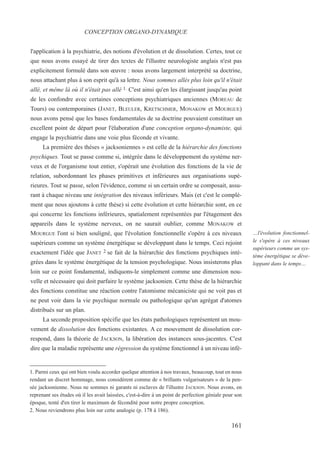 l'application à la psychiatrie, des notions d'évolution et de dissolution. Certes, tout ce
que nous avons essayé de tirer des textes de l'illustre neurologiste anglais n'est pas
explicitement formulé dans son œuvre : nous avons largement interprété sa doctrine,
nous attachant plus à son esprit qu'à sa lettre. Nous sommes allés plus loin qu'il n'était
allé, et même là où il n'était pas allé 1. C'est ainsi qu'en les élargissant jusqu'au point
de les confondre avec certaines conceptions psychiatriques anciennes (MOREAU de
Tours) ou contemporaines (JANET, BLEULER, KRETSCHMER, MONAKOW et MOURGUE)
nous avons pensé que les bases fondamentales de sa doctrine pouvaient constituer un
excellent point de départ pour l'élaboration d'une conception organo-dynamiste, qui
engage la psychiatrie dans une voie plus féconde et vivante.
La première des thèses « jacksoniennes » est celle de la hiérarchie des fonctions
psychiques. Tout se passe comme si, intégrée dans le développement du système ner-
veux et de l'organisme tout entier, s'opérait une évolution des fonctions de la vie de
relation, subordonnant les phases primitives et inférieures aux organisations supé-
rieures. Tout se passe, selon l'évidence, comme si un certain ordre se composait, assu-
rant à chaque niveau une intégration des niveaux inférieurs. Mais (et c'est le complé-
ment que nous ajoutons à cette thèse) si cette évolution et cette hiérarchie sont, en ce
qui concerne les fonctions inférieures, spatialement représentées par l'étagement des
appareils dans le système nerveux, on ne saurait oublier, comme MONAKOW et
MOURGUE l'ont si bien souligné, que l'évolution fonctionnelle s'opère à ces niveaux
supérieurs comme un système énergétique se développant dans le temps. Ceci rejoint
exactement l'idée que JANET 2 se fait de la hiérarchie des fonctions psychiques inté-
grées dans le système énergétique de la tension psychologique. Nous insisterons plus
loin sur ce point fondamental, indiquons-le simplement comme une dimension nou-
velle et nécessaire qui doit parfaire le système jacksonien. Cette thèse de la hiérarchie
des fonctions constitue une réaction contre l'atomisme mécaniciste qui ne voit pas et
ne peut voir dans la vie psychique normale ou pathologique qu'un agrégat d'atomes
distribués sur un plan.
La seconde proposition spécifie que les états pathologiques représentent un mou-
vement de dissolution des fonctions existantes. A ce mouvement de dissolution cor-
respond, dans la théorie de JACKSON, la libération des instances sous-jacentes. C'est
dire que la maladie représente une régression du système fonctionnel à un niveau infé-
1. Parmi ceux qui ont bien voulu accorder quelque attention à nos travaux, beaucoup, tout en nous
rendant un discret hommage, nous considèrent comme de « brillants vulgarisateurs » de la pen-
sée jacksonienne. Nous ne sommes ni garants ni esclaves de l'illustre JACKSON. Nous avons, en
reprenant ses études où il les avait laissées, c'est-à-dire à un point de perfection géniale pour son
époque, tenté d'en tirer le maximum de fécondité pour notre propre conception.
2. Nous reviendrons plus loin sur cette analogie (p. 178 à 186).
CONCEPTION ORGANO-DYNAMIQUE
…l'évolution fonctionnel-
le s'opère à ces niveaux
supérieurs comme un sys-
tème énergétique se déve-
loppant dans le temps…
161
 