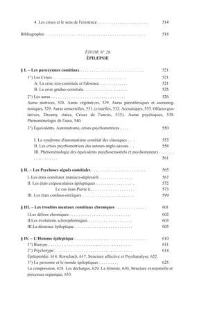 4. Les crises et le sens de l'existence . . . . . . . . . . .. . . . . . . . . . . . 514
Bibliographie . . . . . . . . . . . . . . . . . . . . . . . . . . . . . . . . . . . . . . . . . . . . . 518
ÉTUDE N° 26
ÉPILEPSIE
§ I. – Les paroxysmes comitiaux . . . . . . . . . . . . . . . . . . . . . . . . . . . . . 521
1°) Les Crises . . . . . . . . . . . . . . . . . . . . . . . . . . . . . . . . . 521
A. La crise icto-comitiale et l'absence . . . . . . . . . .. . . 521
B. La crise graduo-comitiale . . . . . . . . . . . . . .. . . . . . 525
2°) Les auras . . . . . . . . . . . . . . . . . . . . .. . . . . . . . . . . . . 526
Auras motrices, 528. Auras végétatives, 529. Auras paresthésiques et asomatog-
nosiques, 529. Auras sensorielles, 531. (visuelles, 532. Acoustiques, 533. Olfacto-gus-
tatives, Dreamy states, Crises de l'uncus, 535). Auras psychiques, 538.
Phénoménologie de l'aura, 540.
3°) Équivalents. Automatisme, crises psychomotrices . . . . 550
I. Le syndrome d'automatisme comitial des classiques . . . 553
II. Les crises psychomotrices des auteurs anglo-saxons . . 558
III. Phénoménologie des équivalents psychosensoriels et psychomoteurs . . . . . . .
. . ... . . . . . . . 561
§ II. – Les Psychoses aiguës comitiales . . . . . . . . . . . . . . . . . . . . . . .. . 565
I. Les états comitiaux maniaco-dépressifs . . . . . . . . . . . . . . . 567
II. Les états crépusculaires épileptiques . . . . . . . . . . . . . . . . . 572
Le cas Jean-Pierre L. . . . . . . . . . . . . . . . . . . . 573
III. Les états confuso-oniriques . . . . . . . . . . . . . .. . . . . . . . . . 599
§ III. – Les troubles mentaux comitiaux chroniques . . . . . . . . . . . . . . 601
I.Les délires chroniques . . . . . . . . . . . . . . . . . . . . . . . . . . . . 602
II.Les évolutions schizophréniques . . . . . . . . . . . . . . . . . . . . 603
III.La démence épileptique . . . . . . . . . . . . . . . . . . . . . . . . . . 605
§ IV. – L'Homme épileptique . . . . . . . . . . . . . . .. . . . . . . . . . . . . . . . . . 610
1°) Biotype . . . . . . . . . . . . . . . . . . . . . .. . . . . . .. . . . . . . . . 611
2°) Psychotype . . . . . . . . . . . . . . . . . . . . . . . . . . . . . . . . . . . 614
Épileptoïdie, 614. Rorschach, 617. Structure affective et Psychanalyse, 622.
3°) La personne et le monde épileptiques . . . . . . . . . 625
La compression, 628. Les décharges, 629. La frénésie, 630, Structure existentielle et
processus organique, 633.
 