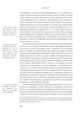 rieur antécédent et sous-jacent. La théorie pathogénique de JACKSON s'oppose donc à
cet égard à celle de la genèse mécanique des troubles. Pour elle, en effet, il existe des
troubles négatifs ou de déficit (effet direct du processus générateur) et des troubles
positifs manifestant le travail « réactionnel », de reconstruction ou de « réintégration »
au niveau subsistant. Par là s'éclaire vivement le caractère évolutif, vivant, psychique,
la structure dynamique de ces états de dissolution. A ce propos, nous avons fait remar-
quer ce qui ne paraissait pas avoir été aperçu, combien la conception de JACKSON se
rapprochait de la théorie des symptômes de BLEULER 1. Celui-ci étudiant sous le nom
de schizophrénie le mouvement de dissolution peut-être le plus commun, a distingué
dans la pathogénie de ces symptômes la double série des troubles primitifs et secon-
daires, clé de toute sa psychopathologie. Cette distinction nous paraît exactement
équivalente à la fameuse et fondamentale classification des troubles négatifs et posi-
tifs que nous devons à JACKSON.
Le troisième aspect de la théorie, pour nous fondamentale, mais à peine esquissé
par JACKSON, c'est la distinction des dissolutions globales (qu'il appelle uniformes) et
les dissolutions partielles (qu'il appelle locales). L'importance de cette distinction
paraît avoir échappé à son auteur lui-même, car sa portée exacte suppose un élargis-
sement du principe des hiérarchies fonctionnelles, celui-là même que nous avons tenté
d'indiquer plus haut. Si, en effet, il y a lieu de considérer le développement des fonc-
tions de relation en une série de niveaux allant des fonctions primitives localisées sous
forme d'appareils dans le névraxe jusqu'aux fonctions énergétiques supérieures opé-
rant les synthèses fonctionnelles les plus vastes de la vie psychique, les actes de
conscience et de la personnalité, il est aisé de comprendre le sens profond de la dis-
tinction que JACKSON établit entre dissolutions globales et dissolutions partielles. La
désintégration des fonctions partielles, inscrites et organisées dans des dispositifs ner-
veux dont l'activité est normalement intégrée dans le comportement, s'identifie aux
désintégrations sensori-motrices qu'étudie la Neurologie. Les dissolutions des cycles
fonctionnels supérieures qui ne peuvent être que globales puisqu'il est de leur nature
de « contrôler » l'ensemble de la vie psychique et de la porter à son plus haut degré
d'intégration constituent l'objet de la Psychiatrie.
Le quatrième principe jacksonien, à peine indiqué également par JACKSON, est un
principe anti-nosographique, corollaire nécessaire de ce qui précède. L'idée qu'on se
fait dans une conception jacksonienne de l'élaboration du tableau clinique par les ins-
tances sous-jacentes intactes diminue d'autant l'action directe du processus étiologique
et éloigne de la notion d'entité anatomo-clinique spécifique. Ce que la clinique étudie,
1. Cf. notre étude Des principes de JACKSON à la psychopathologie de BLEULER, Communication
du Congrès de Genève-Lausanne, 1946. [NdÉ: Congrès des aliénistes et neurologistes de langue
française. Comptes rendus ,175-185.]
ÉTUDE N°7
…nous avons fait remar-
quer combien la concep-
tion de JACKSON se rap-
prochait de la théorie des
symptômes de BLEULER…
…Le troisième aspect de
la théorie, pour nous fon-
damentale,[…] c'est la
distinction des dissolu-
tions globales (qu'il
appelle uniformes) et les
dissolutions partielles
(qu'il appelle locales)…
…Le quatrième principe
jacksonien, à peine indi-
qué également par
JACKSON, est un principe
anti-nosographique…
162
 