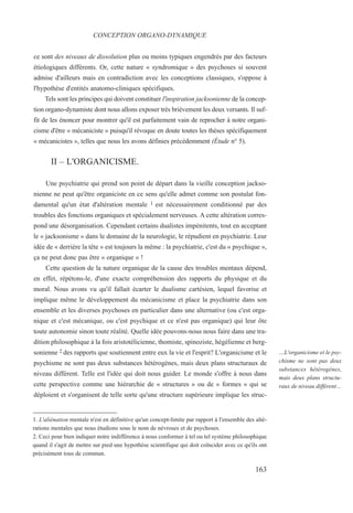 ce sont des niveaux de dissolution plus ou moins typiques engendrés par des facteurs
étiologiques différents. Or, cette nature « syndromique » des psychoses si souvent
admise d'ailleurs mais en contradiction avec les conceptions classiques, s'oppose à
l'hypothèse d'entités anatomo-cliniques spécifiques.
Tels sont les principes qui doivent constituer l'inspiration jacksonienne de la concep-
tion organo-dynamiste dont nous allons exposer très brièvement les deux versants. Il suf-
fit de les énoncer pour montrer qu'il est parfaitement vain de reprocher à notre organi-
cisme d'être « mécaniciste » puisqu'il révoque en doute toutes les thèses spécifiquement
« mécanicistes », telles que nous les avons définies précédemment (Étude n° 5).
II – L'ORGANICISME.
Une psychiatrie qui prend son point de départ dans la vieille conception jackso-
nienne ne peut qu'être organiciste en ce sens qu'elle admet comme son postulat fon-
damental qu'un état d'altération mentale 1 est nécessairement conditionné par des
troubles des fonctions organiques et spécialement nerveuses. A cette altération corres-
pond une désorganisation. Cependant certains dualistes impénitents, tout en acceptant
le « jacksonisme » dans le domaine de la neurologie, le répudient en psychiatrie. Leur
idée de « derrière la tête » est toujours la même : la psychiatrie, c'est du « psychique »,
ça ne peut donc pas être « organique » !
Cette question de la nature organique de la cause des troubles mentaux dépend,
en effet, répétons-le, d'une exacte compréhension des rapports du physique et du
moral. Nous avons vu qu'il fallait écarter le dualisme cartésien, lequel favorise et
implique même le développement du mécanicisme et place la psychiatrie dans son
ensemble et les diverses psychoses en particulier dans une alternative (ou c'est orga-
nique et c'est mécanique, ou c'est psychique et ce n'est pas organique) qui leur ôte
toute autonomie sinon toute réalité. Quelle idée pouvons-nous nous faire dans une tra-
dition philosophique à la fois aristotélicienne, thomiste, spinoziste, hégélienne et berg-
sonienne 2 des rapports que soutiennent entre eux la vie et l'esprit? L'organicisme et le
psychisme ne sont pas deux substances hétérogènes, mais deux plans structuraux de
niveau différent. Telle est l'idée qui doit nous guider. Le monde s'offre à nous dans
cette perspective comme une hiérarchie de « structures » ou de « formes » qui se
déploient et s'organisent de telle sorte qu'une structure supérieure implique les struc-
1. L'aliénation mentale n'est en définitive qu'un concept-limite par rapport à l'ensemble des alté-
rations mentales que nous étudions sous le nom de névroses et de psychoses.
2. Ceci pour bien indiquer notre indifférence à nous conformer à tel ou tel système philosophique
quand il s'agit de mettre sur pied une hypothèse scientifique qui doit coïncider avec ce qu'ils ont
précisément tous de commun.
CONCEPTION ORGANO-DYNAMIQUE
…L'organicisme et le psy-
chisme ne sont pas deux
substances hétérogènes,
mais deux plans structu-
raux de niveau différent…
163
 